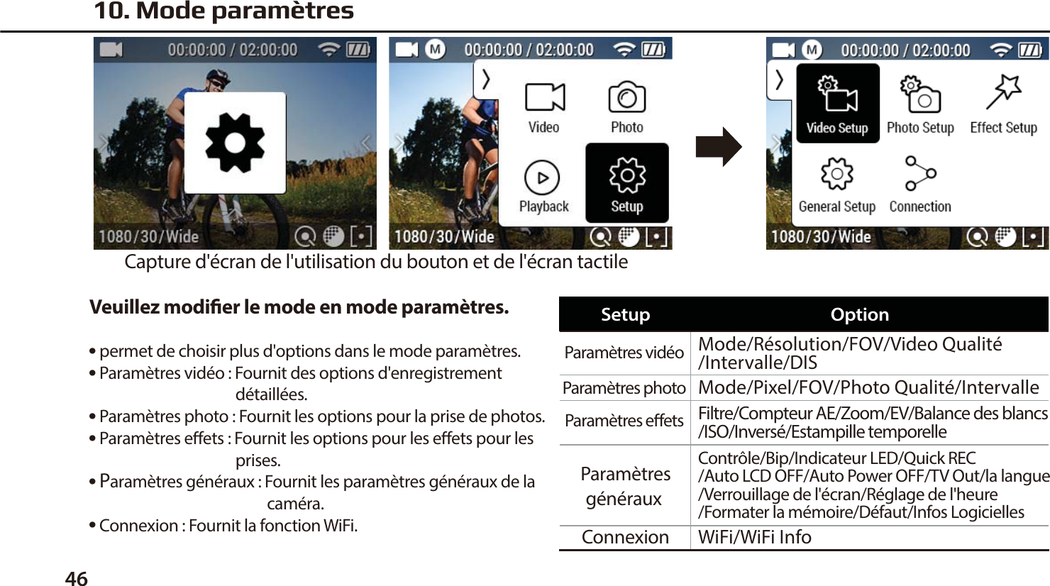 46Veuillez modier le mode en mode param&egrave;tres.● permet de choisir plus d'options dans le mode param&egrave;tres.● Param&egrave;tres vid&eacute;o : Fournit des options d'enregistrement                                          d&eacute;taill&eacute;es.● Param&egrave;tres photo : Fournit les options pour la prise de photos.● Param&egrave;tres eets : Fournit les options pour les eets pour les                                          prises.● Param&egrave;tres g&eacute;n&eacute;raux : Fournit les param&egrave;tres g&eacute;n&eacute;raux de la                                                   cam&eacute;ra.● Connexion : Fournit la fonction WiFi.10. Mode param&egrave;tresCapture d'&eacute;cran de l'utilisation du bouton et de l'&eacute;cran tactileParam&egrave;tres vid&eacute;o  Mode/R&eacute;solution/FOV/Video Qualit&eacute;/Intervalle/DISMode/Pixel/FOV/Photo Qualit&eacute;/IntervalleWiFi/WiFi InfoContr&ocirc;le/Bip/Indicateur LED/Quick REC/Auto LCD OFF/Auto Power OFF/TV Out/la langue/Verrouillage de l'&eacute;cran/R&eacute;glage de l'heure/Formater la m&eacute;moire/D&eacute;faut/Infos LogiciellesFiltre/Compteur AE/Zoom/EV/Balance des blancs/ISO/Invers&eacute;/Estampille temporelleParam&egrave;tres photo Param&egrave;tres eets Param&egrave;tresg&eacute;n&eacute;raux ConnexionSetup Option