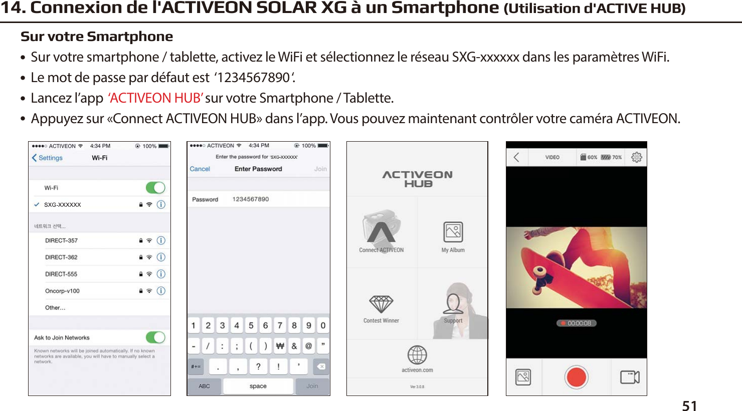 5114. Connexion de l'ACTIVEON SOLAR XG &agrave; un Smartphone (Utilisation d'ACTIVE HUB)●  Sur votre smartphone / tablette, activez le WiFi et s&eacute;lectionnez le r&eacute;seau SXG-xxxxxx dans les param&egrave;tres WiFi.●  Le mot de passe par d&eacute;faut est  &lsquo;1234567890&lsquo;.●  Lancez l&rsquo;app  &lsquo;ACTIVEON HUB&rsquo; sur votre Smartphone / Tablette.●  Appuyez sur &laquo;Connect ACTIVEON HUB&raquo; dans l&rsquo;app. Vous pouvez maintenant contr&ocirc;ler votre cam&eacute;ra ACTIVEON.Sur votre Smartphone