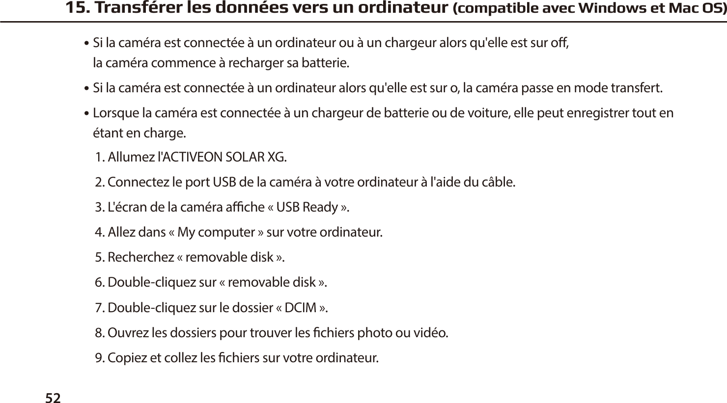52●  Si la cam&eacute;ra est connect&eacute;e &agrave; un ordinateur ou &agrave; un chargeur alors qu'elle est sur o,   la cam&eacute;ra commence &agrave; recharger sa batterie.●  Si la cam&eacute;ra est connect&eacute;e &agrave; un ordinateur alors qu'elle est sur o, la cam&eacute;ra passe en mode transfert.●  Lorsque la cam&eacute;ra est connect&eacute;e &agrave; un chargeur de batterie ou de voiture, elle peut enregistrer tout en    &eacute;tant en charge.1. Allumez l'ACTIVEON SOLAR XG.2. Connectez le port USB de la cam&eacute;ra &agrave; votre ordinateur &agrave; l'aide du c&acirc;ble.3. L'&eacute;cran de la cam&eacute;ra ache &laquo;USB Ready&raquo;.4. Allez dans &laquo;My computer&raquo; sur votre ordinateur.5. Recherchez &laquo;removable disk&raquo;.6. Double-cliquez sur &laquo;removable disk&raquo;.7. Double-cliquez sur le dossier &laquo;DCIM&raquo;.8. Ouvrez les dossiers pour trouver les chiers photo ou vid&eacute;o.9. Copiez et collez les chiers sur votre ordinateur.15. Transf&eacute;rer les donn&eacute;es vers un ordinateur (compatible avec Windows et Mac OS)