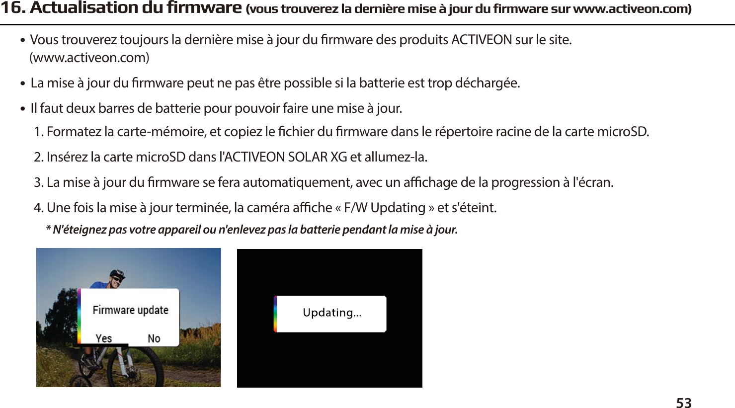 5316. Actualisation du firmware (vous trouverez la derni&egrave;re mise &agrave; jour du firmware sur www.activeon.com)●  Vous trouverez toujours la derni&egrave;re mise &agrave; jour du rmware des produits ACTIVEON sur le site.    (www.activeon.com)●  La mise &agrave; jour du rmware peut ne pas &ecirc;tre possible si la batterie est trop d&eacute;charg&eacute;e.●  Il faut deux barres de batterie pour pouvoir faire une mise &agrave; jour. 1. Formatez la carte-m&eacute;moire, et copiez le chier du rmware dans le r&eacute;pertoire racine de la carte microSD.2. Ins&eacute;rez la carte microSD dans l'ACTIVEON SOLAR XG et allumez-la.3. La mise &agrave; jour du rmware se fera automatiquement, avec un achage de la progression &agrave; l'&eacute;cran.4. Une fois la mise &agrave; jour termin&eacute;e, la cam&eacute;ra ache &laquo;F/W Updating&raquo; et s'&eacute;teint.* N'&eacute;teignez pas votre appareil ou n'enlevez pas la batterie pendant la mise &agrave; jour. 