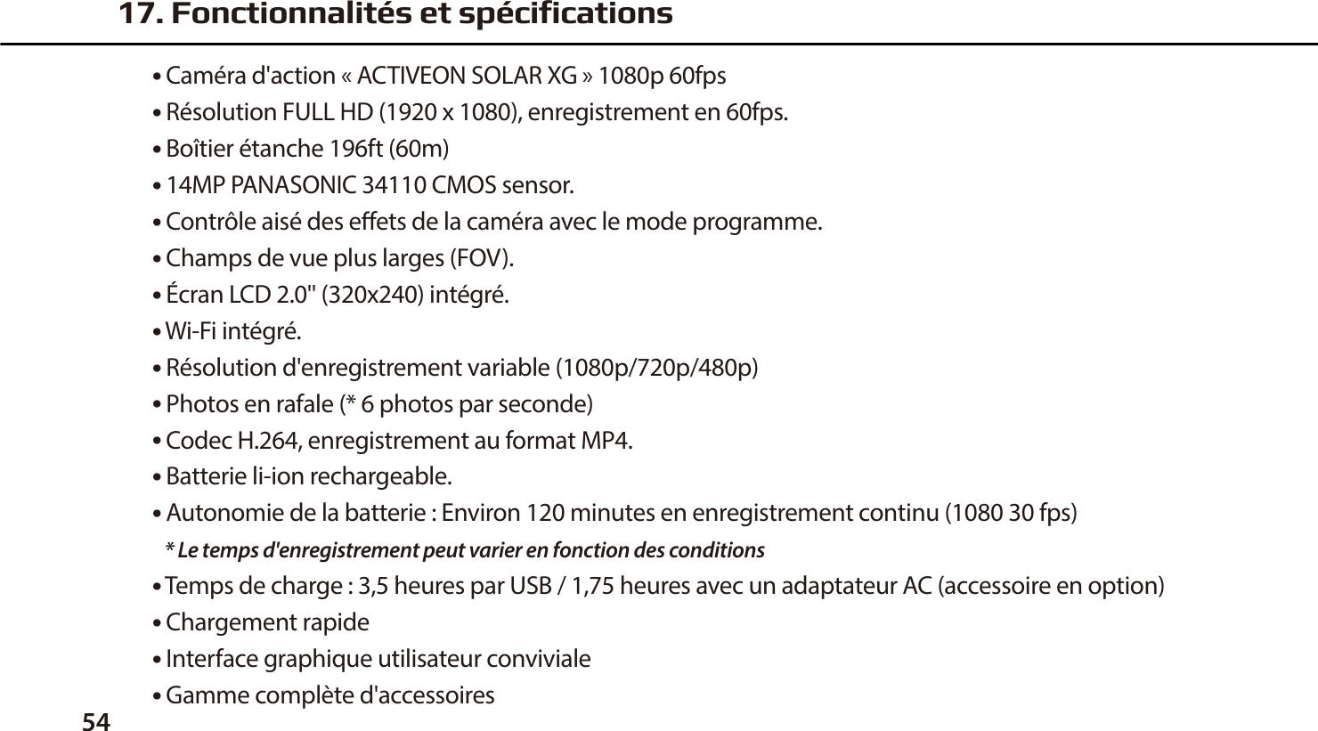 54● Cam&eacute;ra d'action &laquo; ACTIVEON SOLAR XG &raquo; 1080p 60fps● R&eacute;solution FULL HD (1920 x 1080), enregistrement en 60fps.● Bo&icirc;tier &eacute;tanche 196ft (60m)● 14MP PANASONIC 34110 CMOS sensor.● Contr&ocirc;le ais&eacute; des eets de la cam&eacute;ra avec le mode programme.● Champs de vue plus larges (FOV).● &Eacute;cran LCD 2.0'' (320x240) int&eacute;gr&eacute;.● Wi-Fi int&eacute;gr&eacute;.● R&eacute;solution d'enregistrement variable (1080p/720p/480p)● Photos en rafale (* 6 photos par seconde)● Codec H.264, enregistrement au format MP4.● Batterie li-ion rechargeable.● Autonomie de la batterie : Environ 120 minutes en enregistrement continu (1080 30 fps)   * Le temps d'enregistrement peut varier en fonction des conditions● Temps de charge : 3,5 heures par USB / 1,75 heures avec un adaptateur AC (accessoire en option)● Chargement rapide● Interface graphique utilisateur conviviale● Gamme compl&egrave;te d'accessoires17. Fonctionnalit&eacute;s et sp&eacute;cifications