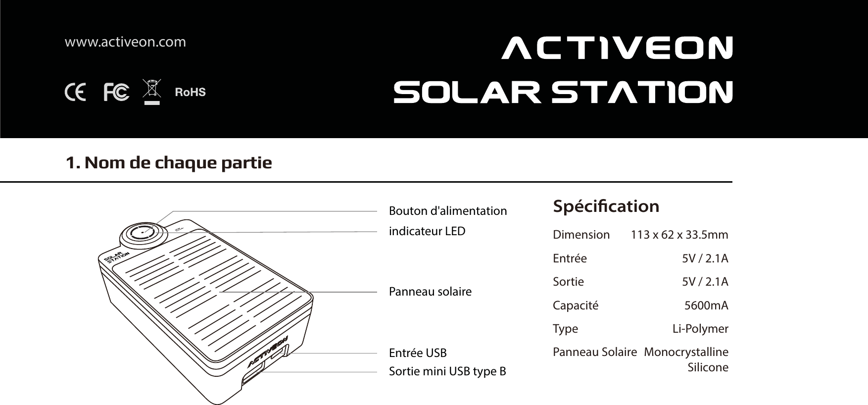 Sp&eacute;ciﬁcationDimension 113 x 62 x 33.5mmEntr&eacute;e 5V / 2.1ASortie 5V / 2.1ACapacit&eacute; 5600mAType Li-PolymerPanneau Solaire  MonocrystallineSilicone1. Nom de chaque partiewww.activeon.comBouton d'alimentationindicateur LEDPanneau solaireEntr&eacute;e USBSortie mini USB type B