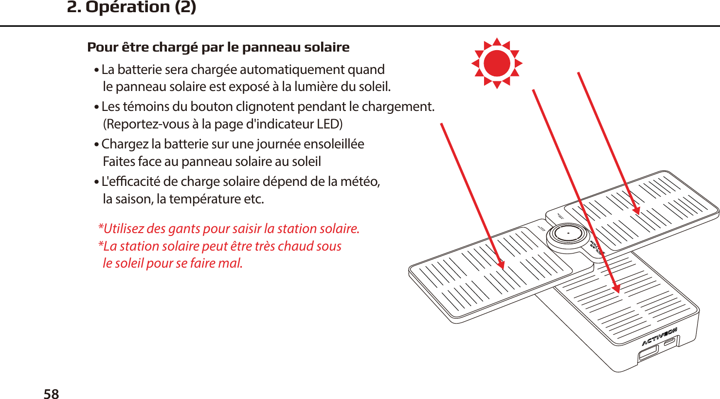 58Pour &ecirc;tre charg&eacute; par le panneau solaire● La batterie sera charg&eacute;e automatiquement quand    le panneau solaire est expos&eacute; &agrave; la lumi&egrave;re du soleil. ● Les t&eacute;moins du bouton clignotent pendant le chargement.    (Reportez-vous &agrave; la page d'indicateur LED) ● Chargez la batterie sur une journ&eacute;e ensoleill&eacute;e   Faites face au panneau solaire au soleil ● L'ecacit&eacute; de charge solaire d&eacute;pend de la m&eacute;t&eacute;o,    la saison, la temp&eacute;rature etc.*Utilisez des gants pour saisir la station solaire.*La station solaire peut &ecirc;tre tr&egrave;s chaud sous   le soleil pour se faire mal.2. Op&eacute;ration (2)