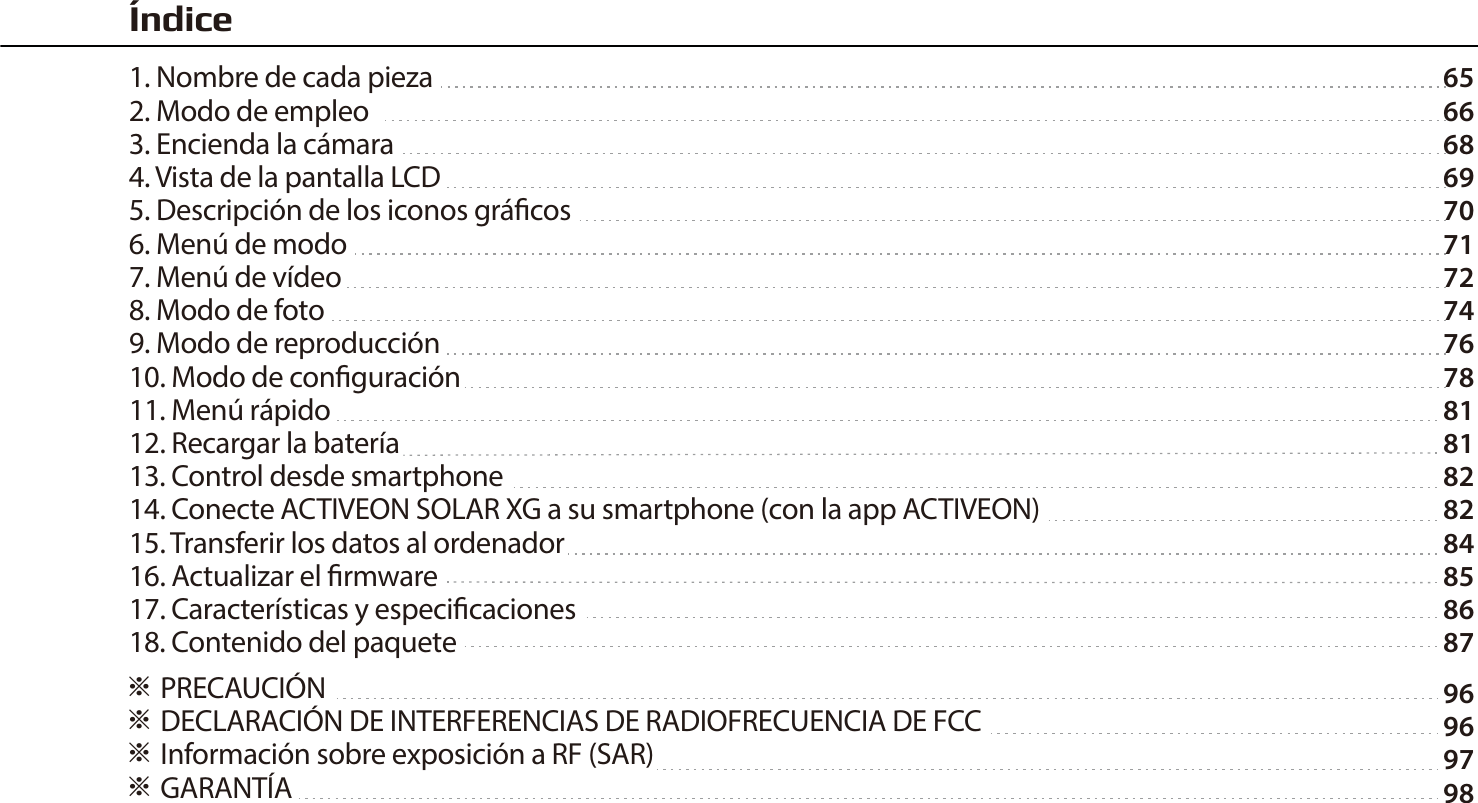65666869707172747678818182828485868796969798※ PRECAUCI&Oacute;N ※ DECLARACI&Oacute;N DE INTERFERENCIAS DE RADIOFRECUENCIA DE FCC※ Informaci&oacute;n sobre exposici&oacute;n a RF (SAR)※ GARANT&Iacute;A&Iacute;ndice1. Nombre de cada pieza2. Modo de empleo3. Encienda la c&aacute;mara4. Vista de la pantalla LCD5. Descripci&oacute;n de los iconos gr&aacute;cos6. Men&uacute; de modo7. Men&uacute; de v&iacute;deo8. Modo de foto9. Modo de reproducci&oacute;n10. Modo de conguraci&oacute;n11. Men&uacute; r&aacute;pido12. Recargar la bater&iacute;a13. Control desde smartphone14. Conecte ACTIVEON SOLAR XG a su smartphone (con la app ACTIVEON)15. Transferir los datos al ordenador16. Actualizar el rmware17. Caracter&iacute;sticas y especicaciones18. Contenido del paquete