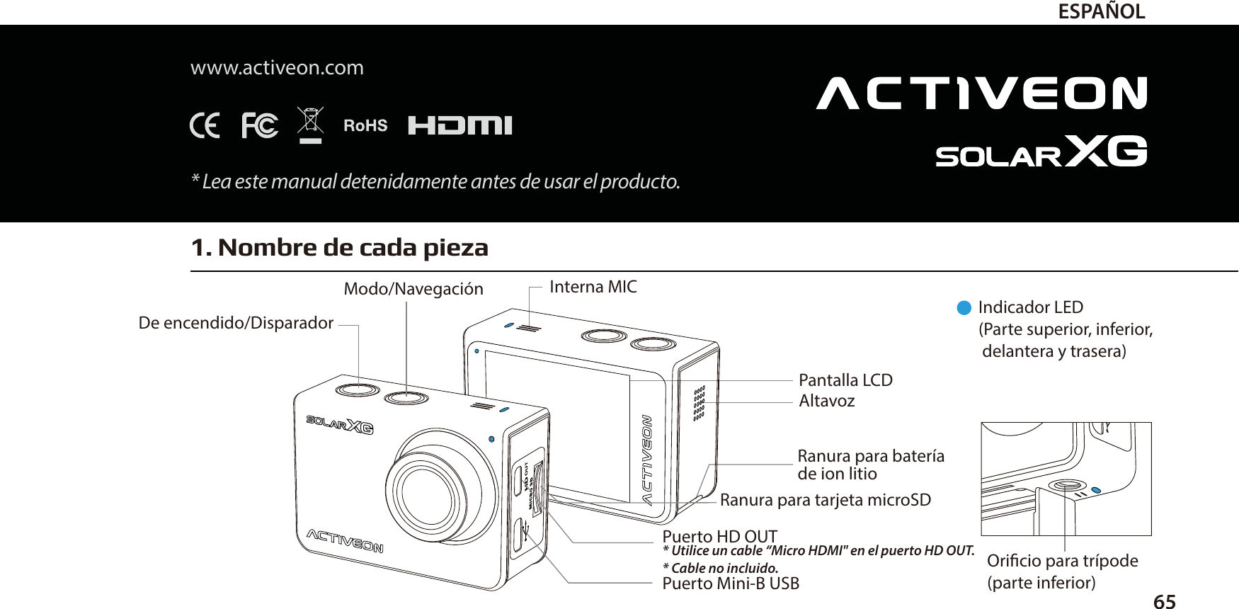 1. Nombre de cada pieza65ESPA&Ntilde;OLwww.activeon.com* Lea este manual detenidamente antes de usar el producto.Indicador LED(Parte superior, inferior,  delantera y trasera)Oricio para tr&iacute;pode (parte inferior)Modo/Navegaci&oacute;n  Interna MICDe encendido/DisparadorPantalla LCDRanura para bater&iacute;ade ion litioPuerto HD OUT* Utilice un cable &ldquo;Micro HDMI" en el puerto HD OUT.* Cable no incluido.Puerto Mini-B USBRanura para tarjeta microSD  Altavoz