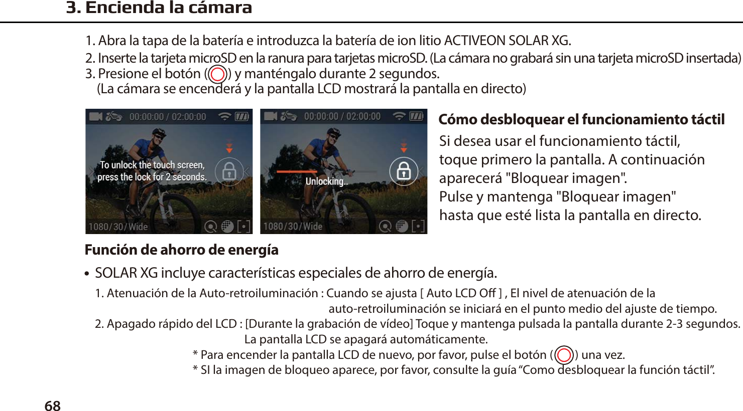 68C&oacute;mo desbloquear el funcionamiento t&aacute;ctil●  SOLAR XG incluye caracter&iacute;sticas especiales de ahorro de energ&iacute;a.1. Atenuaci&oacute;n de la Auto-retroiluminaci&oacute;n : Cuando se ajusta [ Auto LCD O ] , El nivel de atenuaci&oacute;n de la                                                                                       auto-retroiluminaci&oacute;n se iniciar&aacute; en el punto medio del ajuste de tiempo.2. Apagado r&aacute;pido del LCD : [Durante la grabaci&oacute;n de v&iacute;deo] Toque y mantenga pulsada la pantalla durante 2-3 segundos.                                                        La pantalla LCD se apagar&aacute; autom&aacute;ticamente.                                    * Para encender la pantalla LCD de nuevo, por favor, pulse el bot&oacute;n (        ) una vez.                                    * SI la imagen de bloqueo aparece, por favor, consulte la gu&iacute;a &ldquo;Como desbloquear la funci&oacute;n t&aacute;ctil&rdquo;.Funci&oacute;n de ahorro de energ&iacute;aSi desea usar el funcionamiento t&aacute;ctil, toque primero la pantalla. A continuaci&oacute;n aparecer&aacute; "Bloquear imagen". Pulse y mantenga "Bloquear imagen" hasta que est&eacute; lista la pantalla en directo.3. Encienda la c&aacute;mara1. Abra la tapa de la bater&iacute;a e introduzca la bater&iacute;a de ion litio ACTIVEON SOLAR XG.2. Inserte la tarjeta microSD en la ranura para tarjetas microSD. (La c&aacute;mara no grabar&aacute; sin una tarjeta microSD insertada)3. Presione el bot&oacute;n (       ) y mant&eacute;ngalo durante 2 segundos.    (La c&aacute;mara se encender&aacute; y la pantalla LCD mostrar&aacute; la pantalla en directo)