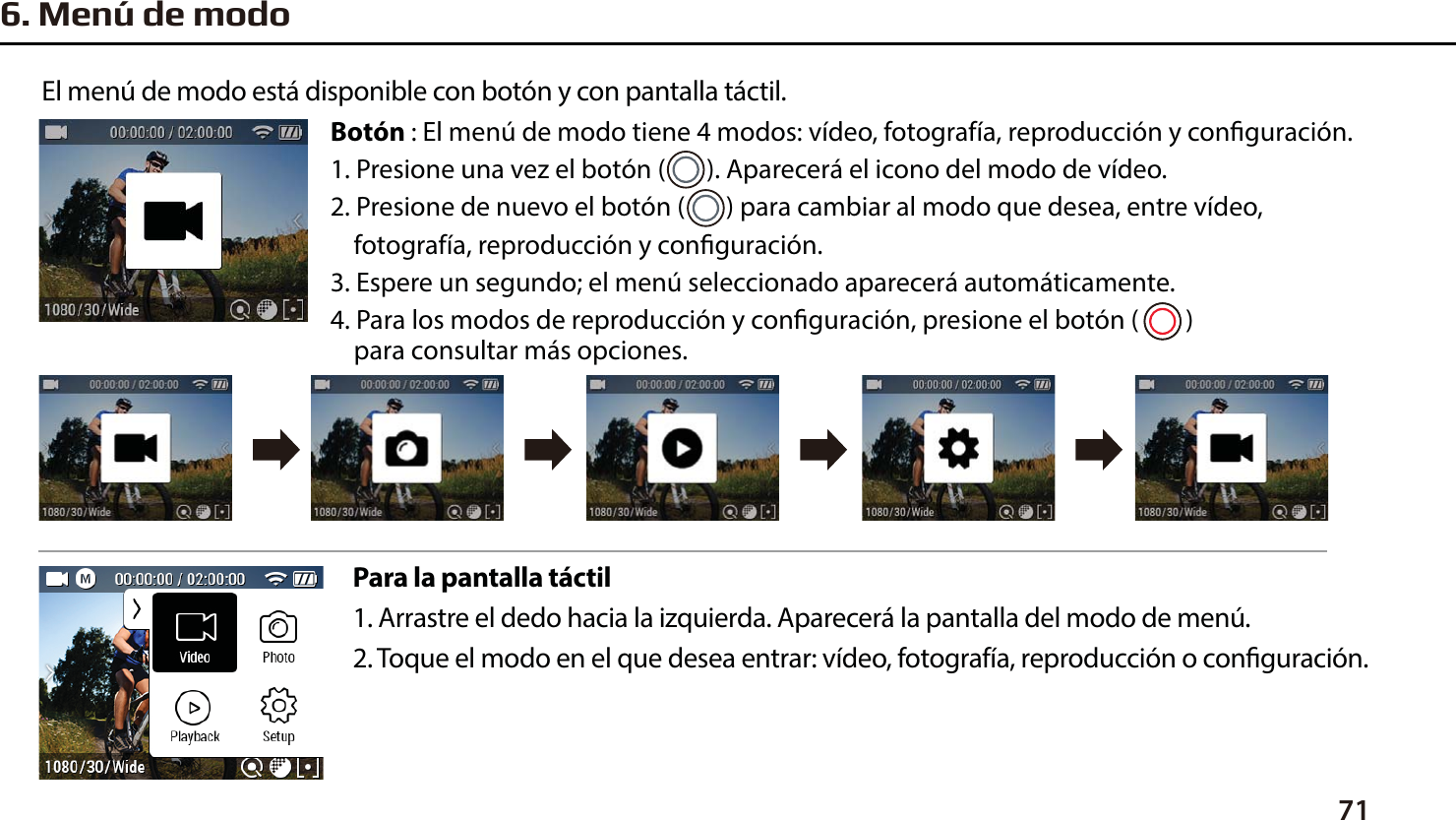 716. Men&uacute; de modoPara la pantalla t&aacute;ctil1. Arrastre el dedo hacia la izquierda. Aparecer&aacute; la pantalla del modo de men&uacute;.2. Toque el modo en el que desea entrar: v&iacute;deo, fotograf&iacute;a, reproducci&oacute;n o conguraci&oacute;n.El men&uacute; de modo est&aacute; disponible con bot&oacute;n y con pantalla t&aacute;ctil.Bot&oacute;n : El men&uacute; de modo tiene 4 modos: v&iacute;deo, fotograf&iacute;a, reproducci&oacute;n y conguraci&oacute;n.1. Presione una vez el bot&oacute;n (       ). Aparecer&aacute; el icono del modo de v&iacute;deo.2. Presione de nuevo el bot&oacute;n (       ) para cambiar al modo que desea, entre v&iacute;deo,     fotograf&iacute;a, reproducci&oacute;n y conguraci&oacute;n.3. Espere un segundo; el men&uacute; seleccionado aparecer&aacute; autom&aacute;ticamente.4. Para los modos de reproducci&oacute;n y conguraci&oacute;n, presione el bot&oacute;n (        )     para consultar m&aacute;s opciones.
