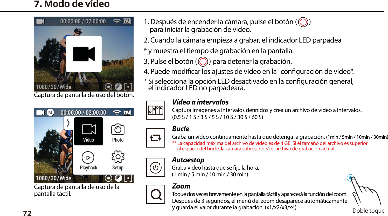 721. Despu&eacute;s de encender la c&aacute;mara, pulse el bot&oacute;n (        )     para iniciar la grabaci&oacute;n de v&iacute;deo.2. Cuando la c&aacute;mara empieza a grabar, el indicador LED parpadea* y muestra el tiempo de grabaci&oacute;n en la pantalla.3. Pulse el bot&oacute;n (        ) para detener la grabaci&oacute;n.4. Puede modicar los ajustes de v&iacute;deo en la "conguraci&oacute;n de v&iacute;deo".* Si selecciona la opci&oacute;n LED desactivado en la conguraci&oacute;n general,    el indicador LED no parpadear&aacute;.Captura de pantalla de uso del bot&oacute;n.Captura de pantalla de uso de la pantalla t&aacute;ctil.7. Modo de v&iacute;deoV&iacute;deo a intervalosCaptura im&aacute;genes a intervalos denidos y crea un archivo de v&iacute;deo a intervalos.(0,5 S / 1 S / 3 S / 5 S / 10 S / 30 S / 60 S)BucleGraba un v&iacute;deo continuamente hasta que detenga la grabaci&oacute;n. (1min / 5min / 10min / 30min)** La capacidad m&aacute;xima del archivo de v&iacute;deo es de 4 GB. Si el tama&ntilde;o del archivo es superior      al espacio del bucle, la c&aacute;mara sobrescribir&aacute; el archivo de grabaci&oacute;n actual. ZoomToque dos veces brevemente en la pantalla t&aacute;ctil y aparecer&aacute; la funci&oacute;n del zoom.Despu&eacute;s de 3 segundos, el men&uacute; del zoom desaparece autom&aacute;ticamente y guarda el valor durante la grabaci&oacute;n. (x1/x2/x3/x4)  Doble toqueAutoestopGraba video hasta que se je la hora.(1 min / 5 min / 10 min / 30 min)