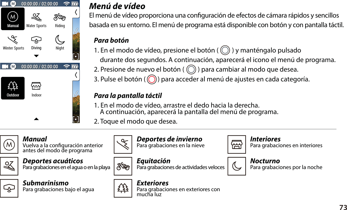 73Men&uacute; de v&iacute;deo El men&uacute; de v&iacute;deo proporciona una conguraci&oacute;n de efectos de c&aacute;mara r&aacute;pidos y sencillos basada en su entorno. El men&uacute; de programa est&aacute; disponible con bot&oacute;n y con pantalla t&aacute;ctil.Para la pantalla t&aacute;ctil1. En el modo de v&iacute;deo, arrastre el dedo hacia la derecha.     A continuaci&oacute;n, aparecer&aacute; la pantalla del men&uacute; de programa.2. Toque el modo que desea.ManualVuelva a la conguraci&oacute;n anterior antes del modo de programaDeportes acu&aacute;ticosPara grabaciones en el agua o en la playaSubmarinismoPara grabaciones bajo el agua  Deportes de inviernoPara grabaciones en la nieveEquitaci&oacute;nPara grabaciones de actividades velocesExteriores Para grabaciones en exteriores con mucha luz  InterioresPara grabaciones en interioresNocturnoPara grabaciones por la noche Para bot&oacute;n1. En el modo de v&iacute;deo, presione el bot&oacute;n (         ) y mant&eacute;ngalo pulsado     durante dos segundos. A continuaci&oacute;n, aparecer&aacute; el icono el men&uacute; de programa.2. Presione de nuevo el bot&oacute;n (         ) para cambiar al modo que desea.3. Pulse el bot&oacute;n (        ) para acceder al men&uacute; de ajustes en cada categor&iacute;a.Diving