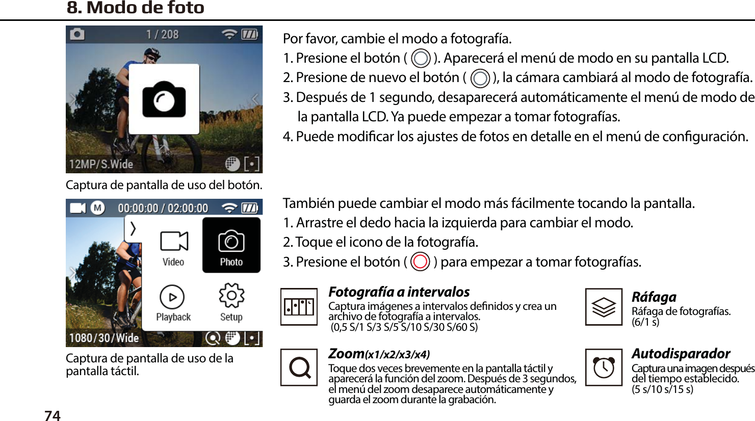 74 Tambi&eacute;n puede cambiar el modo m&aacute;s f&aacute;cilmente tocando la pantalla.1. Arrastre el dedo hacia la izquierda para cambiar el modo.2. Toque el icono de la fotograf&iacute;a.3. Presione el bot&oacute;n (         ) para empezar a tomar fotograf&iacute;as.Fotograf&iacute;a a intervalosCaptura im&aacute;genes a intervalos denidos y crea un archivo de fotograf&iacute;a a intervalos.  (0,5 S/1 S/3 S/5 S/10 S/30 S/60 S)Zoom(x1/x2/x3/x4)Toque dos veces brevemente en la pantalla t&aacute;ctil y aparecer&aacute; la funci&oacute;n del zoom. Despu&eacute;s de 3 segundos, el men&uacute; del zoom desaparece autom&aacute;ticamente y guarda el zoom durante la grabaci&oacute;n.R&aacute;fagaR&aacute;faga de fotograf&iacute;as.(6/1 s)AutodisparadorCaptura una imagen despu&eacute;sdel tiempo establecido.(5 s/10 s/15 s)8. Modo de fotoPor favor, cambie el modo a fotograf&iacute;a.1. Presione el bot&oacute;n (         ). Aparecer&aacute; el men&uacute; de modo en su pantalla LCD.2. Presione de nuevo el bot&oacute;n (         ), la c&aacute;mara cambiar&aacute; al modo de fotograf&iacute;a.3. Despu&eacute;s de 1 segundo, desaparecer&aacute; autom&aacute;ticamente el men&uacute; de modo de     la pantalla LCD. Ya puede empezar a tomar fotograf&iacute;as.4. Puede modicar los ajustes de fotos en detalle en el men&uacute; de conguraci&oacute;n.Captura de pantalla de uso del bot&oacute;n.Captura de pantalla de uso de la pantalla t&aacute;ctil.