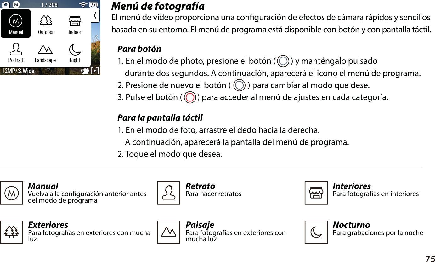75Men&uacute; de fotograf&iacute;aEl men&uacute; de v&iacute;deo proporciona una conguraci&oacute;n de efectos de c&aacute;mara r&aacute;pidos y sencillosbasada en su entorno. El men&uacute; de programa est&aacute; disponible con bot&oacute;n y con pantalla t&aacute;ctil.Para bot&oacute;n1. En el modo de photo, presione el bot&oacute;n (        ) y mant&eacute;ngalo pulsado     durante dos segundos. A continuaci&oacute;n, aparecer&aacute; el icono el men&uacute; de programa.2. Presione de nuevo el bot&oacute;n (         ) para cambiar al modo que dese.3. Pulse el bot&oacute;n (        ) para acceder al men&uacute; de ajustes en cada categor&iacute;a.Para la pantalla t&aacute;ctil1. En el modo de foto, arrastre el dedo hacia la derecha.     A continuaci&oacute;n, aparecer&aacute; la pantalla del men&uacute; de programa.2. Toque el modo que desea.ManualVuelva a la conguraci&oacute;n anterior antes del modo de programa  PaisajePara fotograf&iacute;as en exteriores con mucha luzExterioresPara fotograf&iacute;as en exteriores con muchaluz  InterioresPara fotograf&iacute;as en interioresRetratoPara hacer retratosNocturnoPara grabaciones por la noche