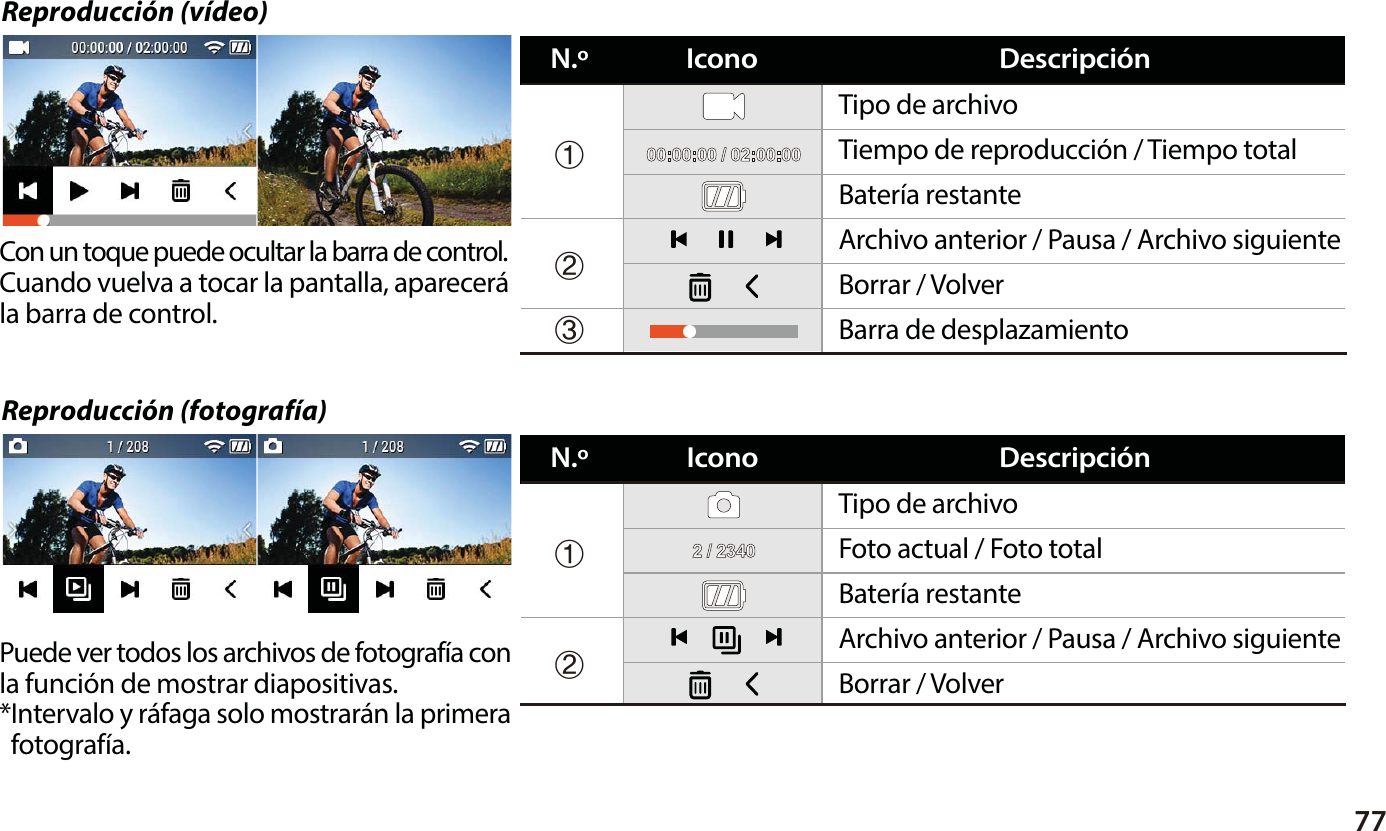 77Reproducci&oacute;n (fotograf&iacute;a)Reproducci&oacute;n (v&iacute;deo)Con un toque puede ocultar la barra de control.Cuando vuelva a tocar la pantalla, aparecer&aacute; la barra de control.Puede ver todos los archivos de fotograf&iacute;a conla funci&oacute;n de mostrar diapositivas. *Intervalo y r&aacute;faga solo mostrar&aacute;n la primera  fotograf&iacute;a.Tipo de archivoTiempo de reproducci&oacute;n / Tiempo totalBater&iacute;a restanteBarra de desplazamientoBorrar / VolverArchivo anterior / Pausa / Archivo siguienteⴘⴙⴚIconoN.&ordm; Descripci&oacute;nTipo de archivoFoto actual / Foto totalBater&iacute;a restanteBorrar / VolverArchivo anterior / Pausa / Archivo siguienteⴘⴙIconoN.&ordm; Descripci&oacute;n