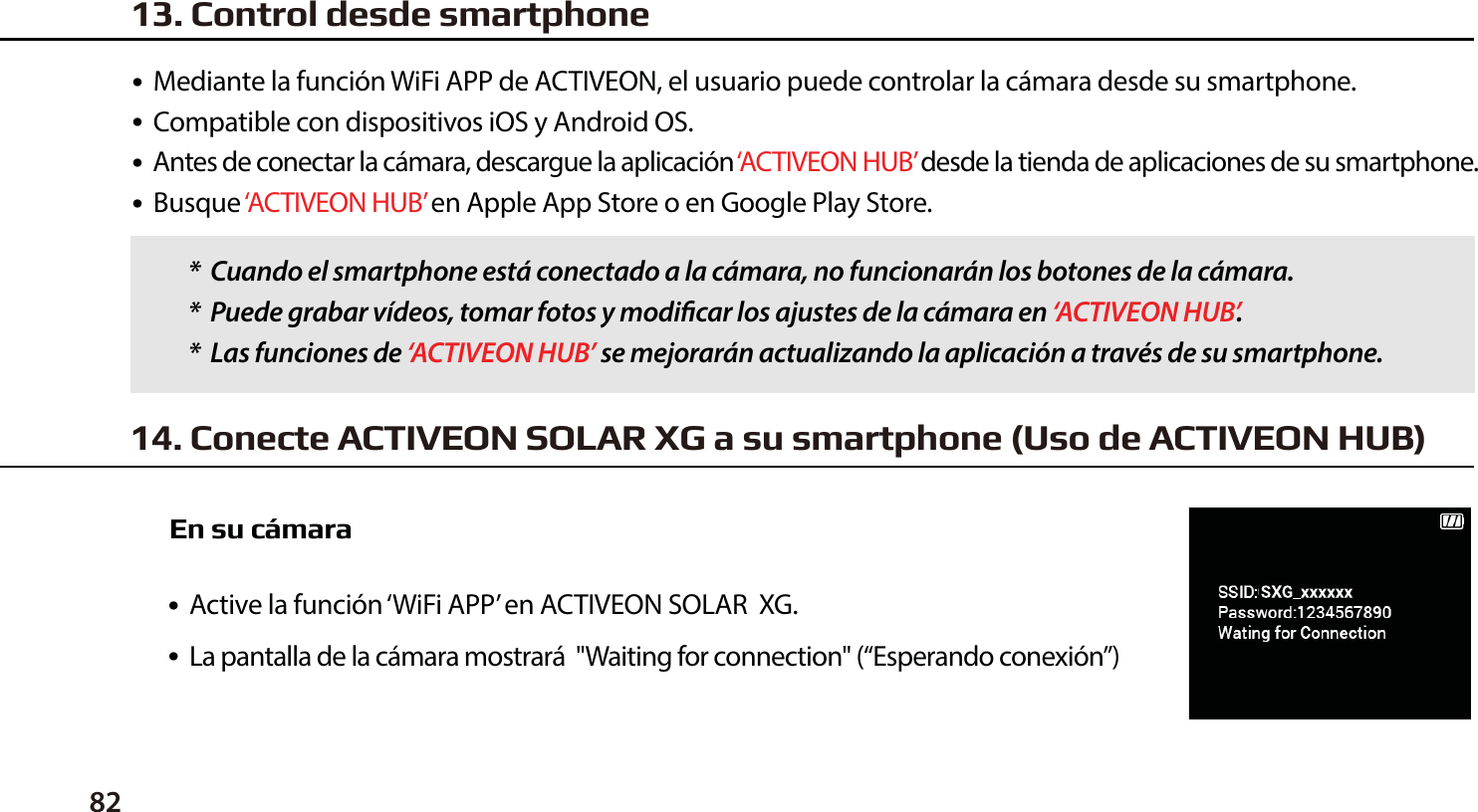 ●  Mediante la funci&oacute;n WiFi APP de ACTIVEON, el usuario puede controlar la c&aacute;mara desde su smartphone.●  Compatible con dispositivos iOS y Android OS.●  Antes de conectar la c&aacute;mara, descargue la aplicaci&oacute;n &lsquo;ACTIVEON HUB&rsquo; desde la tienda de aplicaciones de su smartphone.●  Busque &lsquo;ACTIVEON HUB&rsquo; en Apple App Store o en Google Play Store.●  Active la funci&oacute;n &lsquo;WiFi APP&rsquo; en ACTIVEON SOLAR  XG.         ●  La pantalla de la c&aacute;mara mostrar&aacute;  "Waiting for connection" (&ldquo;Esperando conexi&oacute;n&rdquo;)*  Cuando el smartphone est&aacute; conectado a la c&aacute;mara, no funcionar&aacute;n los botones de la c&aacute;mara.*  Puede grabar v&iacute;deos, tomar fotos y modicar los ajustes de la c&aacute;mara en &lsquo;ACTIVEON HUB&rsquo;.*  Las funciones de &lsquo;ACTIVEON HUB&rsquo; se mejorar&aacute;n actualizando la aplicaci&oacute;n a trav&eacute;s de su smartphone.14. Conecte ACTIVEON SOLAR XG a su smartphone (Uso de ACTIVEON HUB)En su c&aacute;mara13. Control desde smartphone82