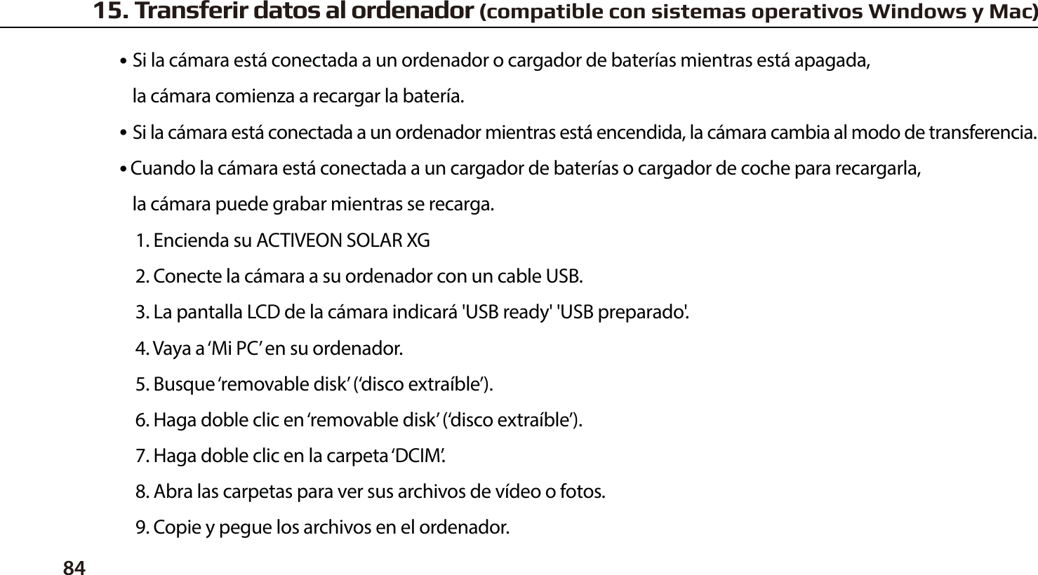 84●  Si la c&aacute;mara est&aacute; conectada a un ordenador o cargador de bater&iacute;as mientras est&aacute; apagada,   la c&aacute;mara comienza a recargar la bater&iacute;a.●  Si la c&aacute;mara est&aacute; conectada a un ordenador mientras est&aacute; encendida, la c&aacute;mara cambia al modo de transferencia.● Cuando la c&aacute;mara est&aacute; conectada a un cargador de bater&iacute;as o cargador de coche para recargarla,   la c&aacute;mara puede grabar mientras se recarga.1. Encienda su ACTIVEON SOLAR XG2. Conecte la c&aacute;mara a su ordenador con un cable USB.3. La pantalla LCD de la c&aacute;mara indicar&aacute; 'USB ready' 'USB preparado'.4. Vaya a &lsquo;Mi PC&rsquo; en su ordenador.5. Busque &lsquo;removable disk&rsquo; (&lsquo;disco extra&iacute;ble&rsquo;).6. Haga doble clic en &lsquo;removable disk&rsquo; (&lsquo;disco extra&iacute;ble&rsquo;).7. Haga doble clic en la carpeta &lsquo;DCIM&rsquo;.8. Abra las carpetas para ver sus archivos de v&iacute;deo o fotos.9. Copie y pegue los archivos en el ordenador.15. Transferir datos al ordenador (compatible con sistemas operativos Windows y Mac)