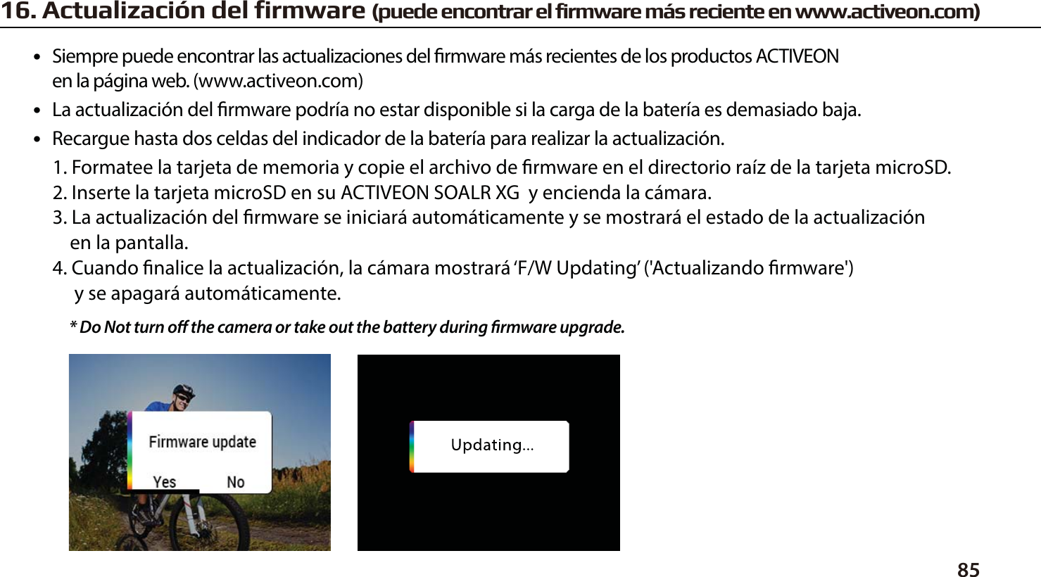 8516. Actualizaci&oacute;n del firmware (puede encontrar el firmware m&aacute;s reciente en www.activeon.com)●   Siempre puede encontrar las actualizaciones del rmware m&aacute;s recientes de los productos ACTIVEON      en la p&aacute;gina web. (www.activeon.com)●   La actualizaci&oacute;n del rmware podr&iacute;a no estar disponible si la carga de la bater&iacute;a es demasiado baja.●   Recargue hasta dos celdas del indicador de la bater&iacute;a para realizar la actualizaci&oacute;n.1. Formatee la tarjeta de memoria y copie el archivo de rmware en el directorio ra&iacute;z de la tarjeta microSD.2. Inserte la tarjeta microSD en su ACTIVEON SOALR XG  y encienda la c&aacute;mara.3. La actualizaci&oacute;n del rmware se iniciar&aacute; autom&aacute;ticamente y se mostrar&aacute; el estado de la actualizaci&oacute;n    en la pantalla.4. Cuando nalice la actualizaci&oacute;n, la c&aacute;mara mostrar&aacute; &lsquo;F/W Updating&rsquo; ('Actualizando rmware')      y se apagar&aacute; autom&aacute;ticamente.* Do Not turn o the camera or take out the battery during rmware upgrade. 