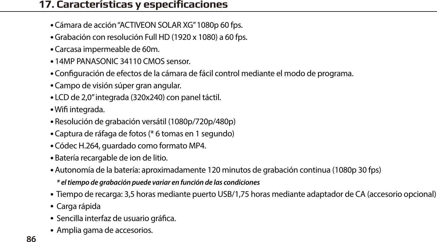 86● C&aacute;mara de acci&oacute;n &ldquo;ACTIVEON SOLAR XG&rdquo; 1080p 60 fps.● Grabaci&oacute;n con resoluci&oacute;n Full HD (1920 x 1080) a 60 fps.● Carcasa impermeable de 60m.● 14MP PANASONIC 34110 CMOS sensor.● Conguraci&oacute;n de efectos de la c&aacute;mara de f&aacute;cil control mediante el modo de programa.● Campo de visi&oacute;n s&uacute;per gran angular.● LCD de 2,0&rdquo; integrada (320x240) con panel t&aacute;ctil.● Wi integrada.● Resoluci&oacute;n de grabaci&oacute;n vers&aacute;til (1080p/720p/480p)● Captura de r&aacute;faga de fotos (* 6 tomas en 1 segundo)● C&oacute;dec H.264, guardado como formato MP4.● Bater&iacute;a recargable de ion de litio.● Autonom&iacute;a de la bater&iacute;a: aproximadamente 120 minutos de grabaci&oacute;n continua (1080p 30 fps)    * el tiempo de grabaci&oacute;n puede variar en funci&oacute;n de las condiciones●  Tiempo de recarga: 3,5 horas mediante puerto USB/1,75 horas mediante adaptador de CA (accesorio opcional)●  Carga r&aacute;pida●  Sencilla interfaz de usuario gr&aacute;ca.●  Amplia gama de accesorios.17. Caracter&iacute;sticas y especificaciones