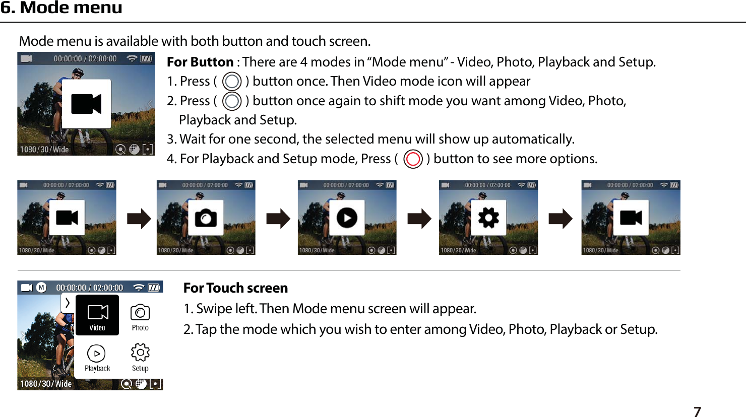 76. Mode menuFor Touch screen1. Swipe left. Then Mode menu screen will appear. 2. Tap the mode which you wish to enter among Video, Photo, Playback or Setup.Mode menu is available with both button and touch screen. For Button : There are 4 modes in &ldquo;Mode menu&rdquo; - Video, Photo, Playback and Setup.1. Press (      ) button once. Then Video mode icon will appear2. Press (      ) button once again to shift mode you want among Video, Photo,    Playback and Setup.3. Wait for one second, the selected menu will show up automatically.4. For Playback and Setup mode, Press (      ) button to see more options.