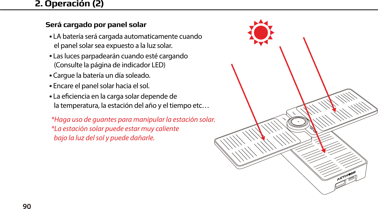 90Ser&aacute; cargado por panel solar● LA bater&iacute;a ser&aacute; cargada automaticamente cuando    el panel solar sea expuesto a la luz solar.● Las luces parpadear&aacute;n cuando est&eacute; cargando    (Consulte la p&aacute;gina de indicador LED)● Cargue la bater&iacute;a un d&iacute;a soleado.● Encare el panel solar hacia el sol.● La eciencia en la carga solar depende de    la temperatura, la estaci&oacute;n del a&ntilde;o y el tiempo etc&hellip;*Haga uso de guantes para manipular la estaci&oacute;n solar.*La estaci&oacute;n solar puede estar muy caliente   bajo la luz del sol y puede da&ntilde;arle.2. Operaci&oacute;n (2)