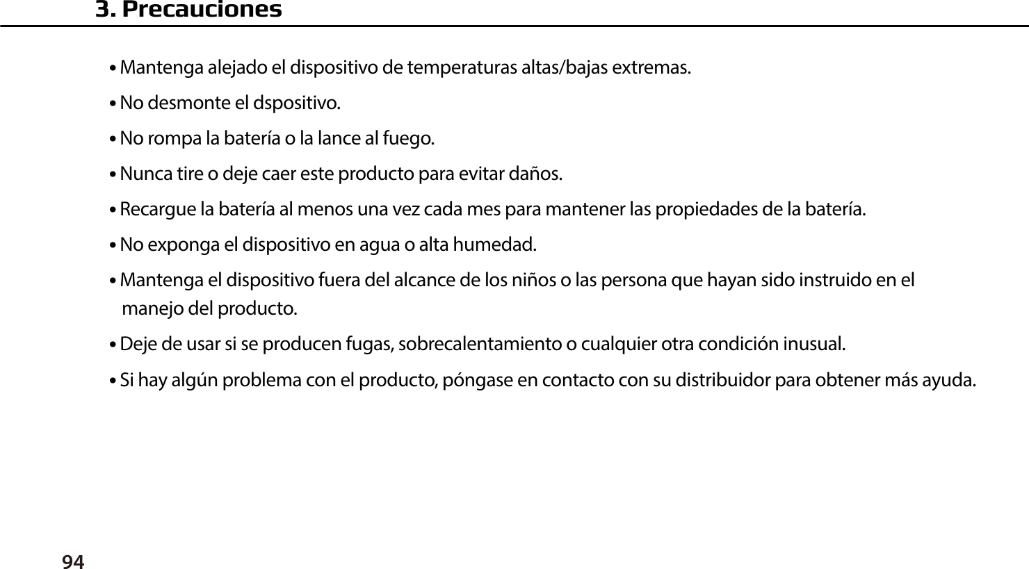 94●  Mantenga alejado el dispositivo de temperaturas altas/bajas extremas.●  No desmonte el dspositivo.●  No rompa la bater&iacute;a o la lance al fuego.●  Nunca tire o deje caer este producto para evitar da&ntilde;os.●  Recargue la bater&iacute;a al menos una vez cada mes para mantener las propiedades de la bater&iacute;a.●  No exponga el dispositivo en agua o alta humedad.●  Mantenga el dispositivo fuera del alcance de los ni&ntilde;os o las persona que hayan sido instruido en el    manejo del producto.●  Deje de usar si se producen fugas, sobrecalentamiento o cualquier otra condici&oacute;n inusual.●  Si hay alg&uacute;n problema con el producto, p&oacute;ngase en contacto con su distribuidor para obtener m&aacute;s ayuda.3. Precauciones