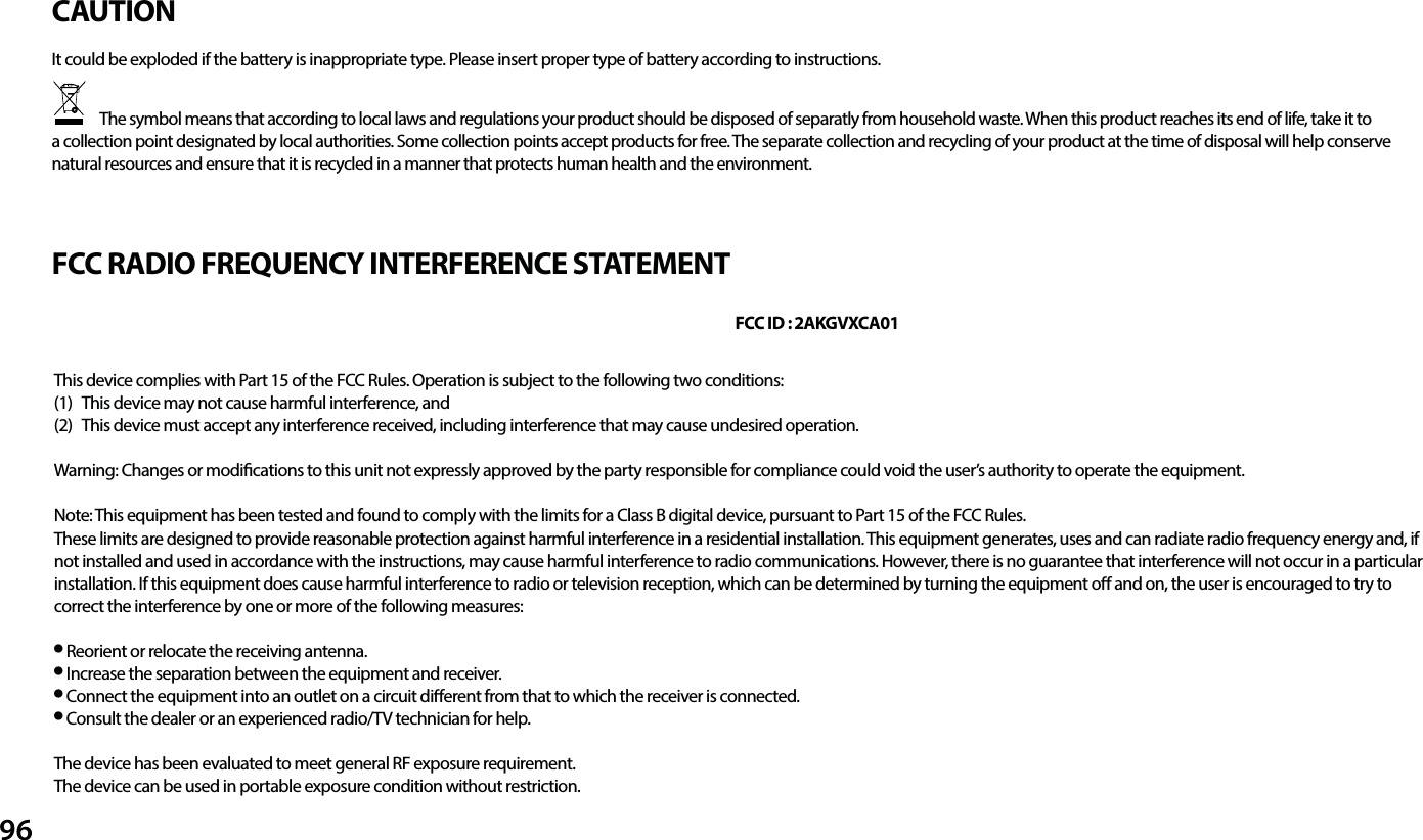 96CAUTIONFCC RADIO FREQUENCY INTERFERENCE STATEMENTThis device complies with Part 15 of the FCC Rules. Operation is subject to the following two conditions:(1)   This device may not cause harmful interference, and(2)   This device must accept any interference received, including interference that may cause undesired operation. Warning: Changes or modications to this unit not expressly approved by the party responsible for compliance could void the user&rsquo;s authority to operate the equipment. Note: This equipment has been tested and found to comply with the limits for a Class B digital device, pursuant to Part 15 of the FCC Rules.These limits are designed to provide reasonable protection against harmful interference in a residential installation. This equipment generates, uses and can radiate radio frequency energy and, if not installed and used in accordance with the instructions, may cause harmful interference to radio communications. However, there is no guarantee that interference will not occur in a particular installation. If this equipment does cause harmful interference to radio or television reception, which can be determined by turning the equipment o and on, the user is encouraged to try to correct the interference by one or more of the following measures:● Reorient or relocate the receiving antenna.● Increase the separation between the equipment and receiver.● Connect the equipment into an outlet on a circuit dierent from that to which the receiver is connected.● Consult the dealer or an experienced radio/TV technician for help.  The device has been evaluated to meet general RF exposure requirement. The device can be used in portable exposure condition without restriction.FCC ID : 2AKGVXCA01It could be exploded if the battery is inappropriate type. Please insert proper type of battery according to instructions.               The symbol means that according to local laws and regulations your product should be disposed of separatly from household waste. When this product reaches its end of life, take it to a collection point designated by local authorities. Some collection points accept products for free. The separate collection and recycling of your product at the time of disposal will help conserve natural resources and ensure that it is recycled in a manner that protects human health and the environment.