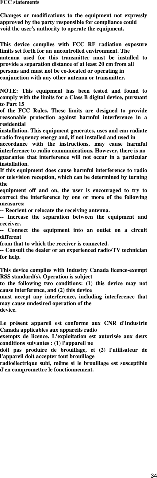                                                                                                                                      34FCC statements  Changes  or  modifications  to  the  equipment  not  expressly approved by the party responsible for compliance could void the user&apos;s authority to operate the equipment.  This  device  complies  with  FCC  RF  radiation  exposure limits set forth for an uncontrolled environment. The antenna  used  for  this  transmitter  must  be  installed  to provide a separation distance of at least 20 cm from all persons and must not be co-located or operating in conjunction with any other antenna or transmitter.  NOTE:  This  equipment  has  been  tested  and  found  to comply with the limits for a Class B digital device, pursuant to Part 15 of  the  FCC  Rules.  These  limits  are  designed  to  provide reasonable  protection  against  harmful  interference  in  a residential installation. This equipment generates, uses and can radiate radio frequency energy and, if not installed and used in accordance  with  the  instructions,  may  cause  harmful interference to radio communications. However, there is no guarantee  that  interference  will  not  occur  in  a  particular installation. If this equipment does cause harmful interference to radio or television reception, which can be determined by turning the equipment  off  and  on,  the  user  is  encouraged  to  try  to correct  the  interference  by  one  or  more  of  the  following measures: -- Reorient or relocate the receiving antenna. --  Increase  the  separation  between  the  equipment  and receiver. --  Connect  the  equipment  into  an  outlet  on  a  circuit different from that to which the receiver is connected. -- Consult the dealer or an experienced radio/TV technician for help.  This device  complies with Industry  Canada licence-exempt RSS standard(s). Operation is subject to  the  following  two  conditions:  (1)  this  device  may  not cause interference, and (2) this device must  accept  any  interference,  including  interference  that may cause undesired operation of the device.  Le  présent  appareil  est  conforme  aux  CNR  d&apos;Industrie Canada applicables aux appareils radio exempts  de  licence.  L&apos;exploitation  est  autorisée  aux  deux conditions suivantes : (1) l&apos;appareil ne doit  pas  produire  de  brouillage,  et  (2)  l&apos;utilisateur  de l&apos;appareil doit accepter tout brouillage radioélectrique  subi,  même  si  le  brouillage  est  susceptible d&apos;en compromettre le fonctionnement. 