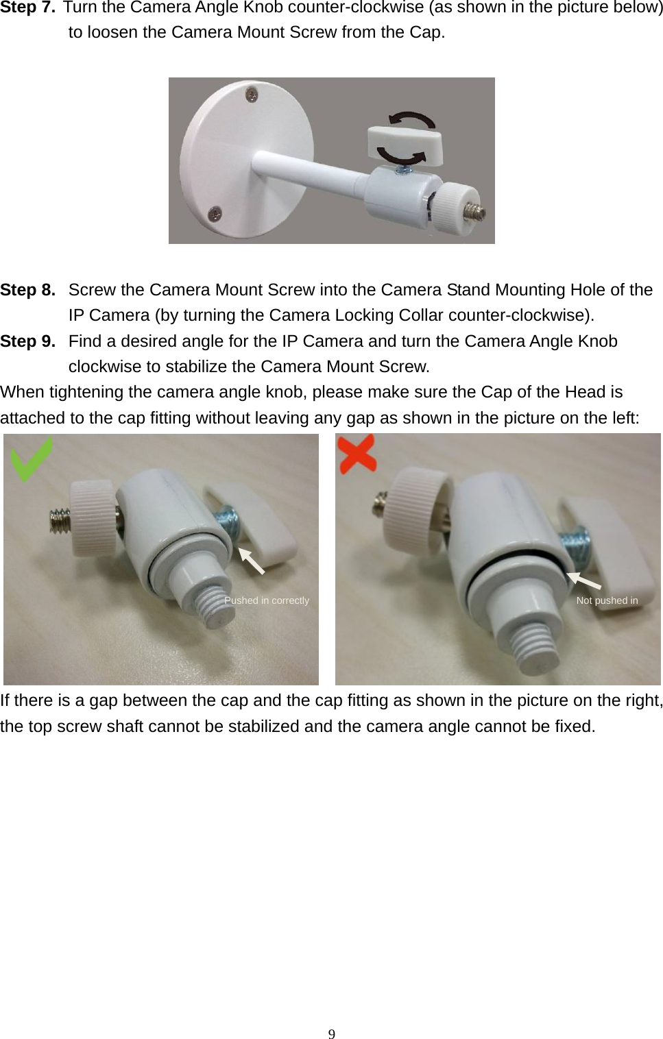 9  Step 7. Turn the Camera Angle Knob counter-clockwise (as shown in the picture below) to loosen the Camera Mount Screw from the Cap.    Step 8.  Screw the Camera Mount Screw into the Camera Stand Mounting Hole of the IP Camera (by turning the Camera Locking Collar counter-clockwise). Step 9.  Find a desired angle for the IP Camera and turn the Camera Angle Knob clockwise to stabilize the Camera Mount Screw. When tightening the camera angle knob, please make sure the Cap of the Head is attached to the cap fitting without leaving any gap as shown in the picture on the left:     If there is a gap between the cap and the cap fitting as shown in the picture on the right, the top screw shaft cannot be stabilized and the camera angle cannot be fixed.   Pushed in correctly  Not pushed in 