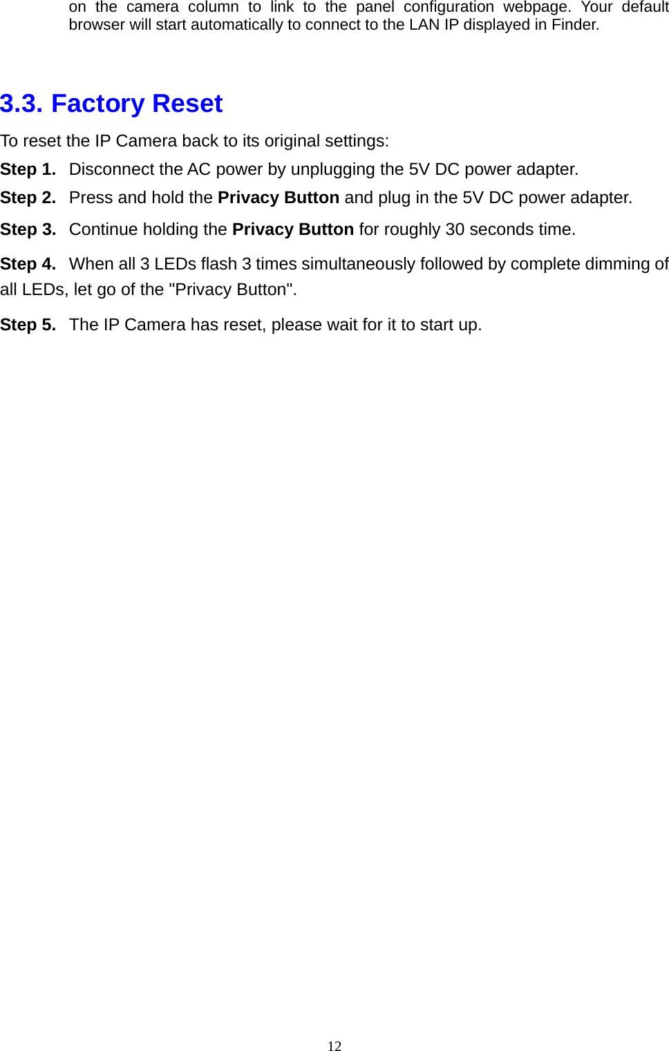 12  on the camera column to link to the panel configuration webpage. Your default browser will start automatically to connect to the LAN IP displayed in Finder.  3.3. Factory Reset To reset the IP Camera back to its original settings: Step 1.  Disconnect the AC power by unplugging the 5V DC power adapter. Step 2.  Press and hold the Privacy Button and plug in the 5V DC power adapter. Step 3.  Continue holding the Privacy Button for roughly 30 seconds time. Step 4.  When all 3 LEDs flash 3 times simultaneously followed by complete dimming of all LEDs, let go of the &quot;Privacy Button&quot;. Step 5.  The IP Camera has reset, please wait for it to start up.   