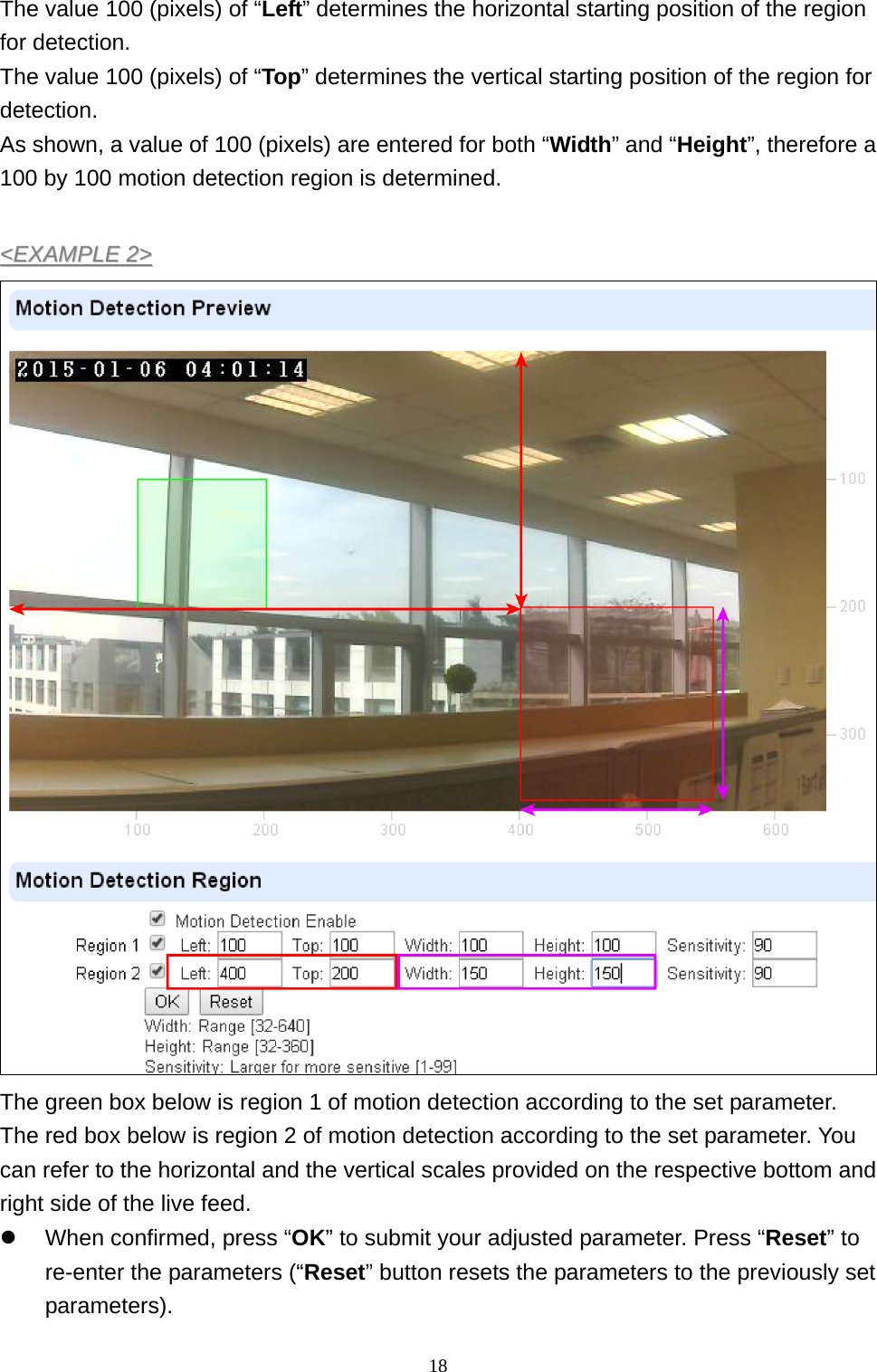 18  The value 100 (pixels) of “Left” determines the horizontal starting position of the region for detection. The value 100 (pixels) of “Top” determines the vertical starting position of the region for detection. As shown, a value of 100 (pixels) are entered for both “Width” and “Height”, therefore a 100 by 100 motion detection region is determined.  &lt;&lt;EEXXAAMMPPLLEE  22&gt;&gt;   The green box below is region 1 of motion detection according to the set parameter. The red box below is region 2 of motion detection according to the set parameter. You can refer to the horizontal and the vertical scales provided on the respective bottom and right side of the live feed. z  When confirmed, press “OK” to submit your adjusted parameter. Press “Reset” to re-enter the parameters (“Reset” button resets the parameters to the previously set parameters).  