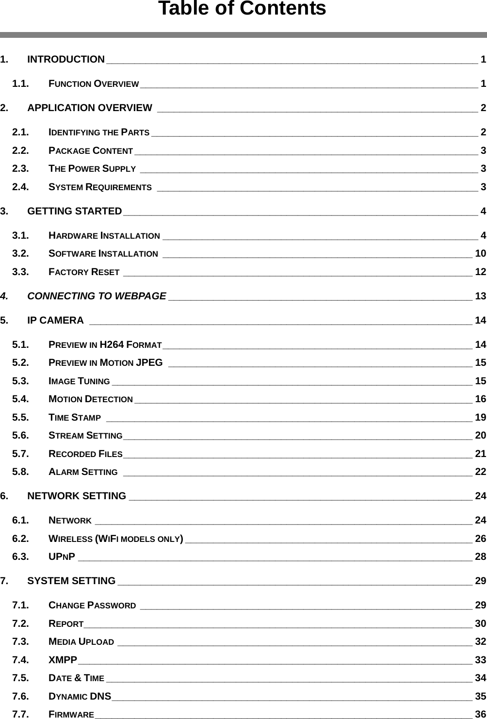  Table of Contents  1. INTRODUCTION__________________________________________________________________ 1 1.1. FUNCTION OVERVIEW____________________________________________________________ 1 2. APPLICATION OVERVIEW _________________________________________________________ 2 2.1. IDENTIFYING THE PARTS __________________________________________________________ 2 2.2. PACKAGE CONTENT _____________________________________________________________ 3 2.3. THE POWER SUPPLY ____________________________________________________________ 3 2.4. SYSTEM REQUIREMENTS _________________________________________________________ 3 3. GETTING STARTED_______________________________________________________________ 4 3.1. HARDWARE INSTALLATION ________________________________________________________ 4 3.2. SOFTWARE INSTALLATION _______________________________________________________ 10 3.3. FACTORY RESET ______________________________________________________________ 12 4. CONNECTING TO WEBPAGE ______________________________________________________ 13 5. IP CAMERA ____________________________________________________________________ 14 5.1. PREVIEW IN H264 FORMAT_______________________________________________________ 14 5.2. PREVIEW IN MOTION JPEG ______________________________________________________ 15 5.3. IMAGE TUNING ________________________________________________________________ 15 5.4. MOTION DETECTION ____________________________________________________________ 16 5.5. TIME STAMP _________________________________________________________________ 19 5.6. STREAM SETTING______________________________________________________________ 20 5.7. RECORDED FILES______________________________________________________________ 21 5.8. ALARM SETTING ______________________________________________________________ 22 6. NETWORK SETTING _____________________________________________________________ 24 6.1. NETWORK ___________________________________________________________________ 24 6.2. WIRELESS (WIFI MODELS ONLY) ___________________________________________________ 26 6.3. UPNP ______________________________________________________________________ 28 7. SYSTEM SETTING _______________________________________________________________ 29 7.1. CHANGE PASSWORD ___________________________________________________________ 29 7.2. REPORT_____________________________________________________________________ 30 7.3. MEDIA UPLOAD _______________________________________________________________ 32 7.4. XMPP______________________________________________________________________ 33 7.5. DATE &amp; TIME _________________________________________________________________ 34 7.6. DYNAMIC DNS________________________________________________________________ 35 7.7. FIRMWARE___________________________________________________________________ 36 
