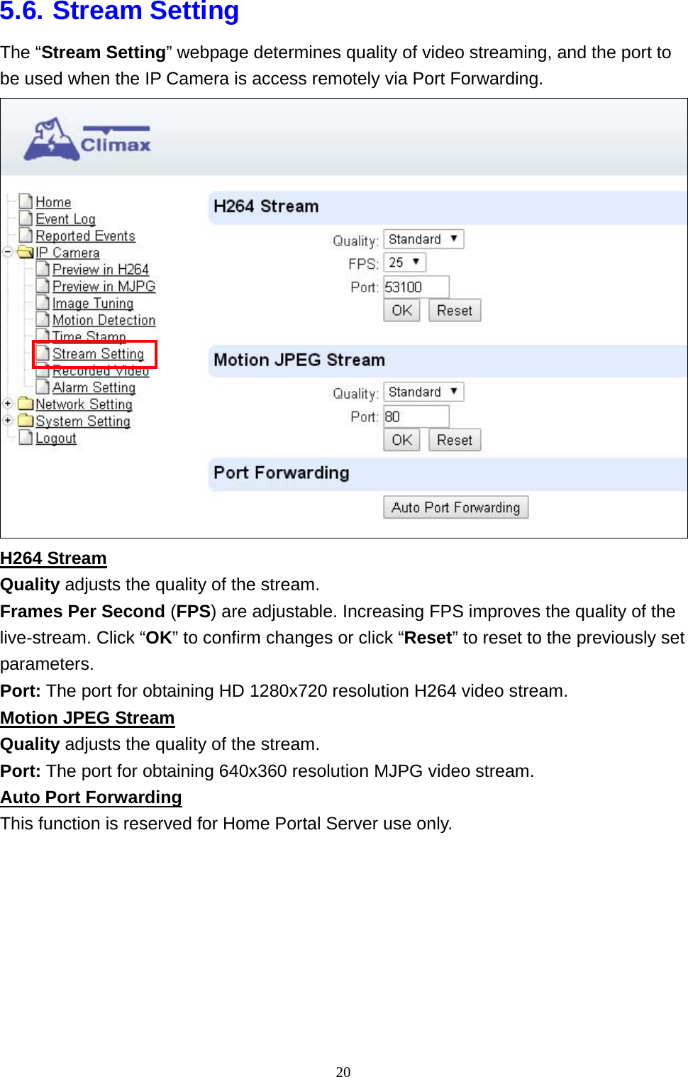 20  5.6. Stream Setting The “Stream Setting” webpage determines quality of video streaming, and the port to be used when the IP Camera is access remotely via Port Forwarding.  H264 Stream Quality adjusts the quality of the stream. Frames Per Second (FPS) are adjustable. Increasing FPS improves the quality of the live-stream. Click “OK” to confirm changes or click “Reset” to reset to the previously set parameters. Port: The port for obtaining HD 1280x720 resolution H264 video stream. Motion JPEG Stream Quality adjusts the quality of the stream. Port: The port for obtaining 640x360 resolution MJPG video stream. Auto Port Forwarding This function is reserved for Home Portal Server use only.  