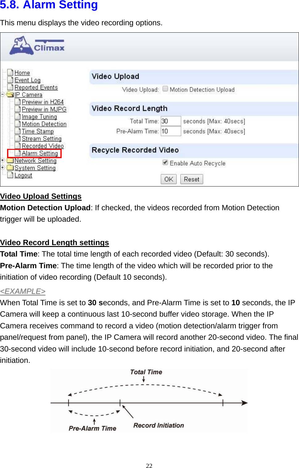 22  5.8. Alarm Setting This menu displays the video recording options.  Video Upload Settings Motion Detection Upload: If checked, the videos recorded from Motion Detection trigger will be uploaded.  Video Record Length settings Total Time: The total time length of each recorded video (Default: 30 seconds). Pre-Alarm Time: The time length of the video which will be recorded prior to the initiation of video recording (Default 10 seconds). &lt;&lt;EEXXAAMMPPLLEE&gt;&gt;  When Total Time is set to 30 seconds, and Pre-Alarm Time is set to 10 seconds, the IP Camera will keep a continuous last 10-second buffer video storage. When the IP Camera receives command to record a video (motion detection/alarm trigger from panel/request from panel), the IP Camera will record another 20-second video. The final 30-second video will include 10-second before record initiation, and 20-second after initiation.    