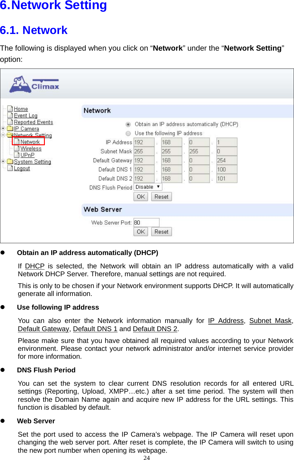 24  6. Network  Setting 6.1. Network The following is displayed when you click on “Network” under the “Network Setting” option:  z Obtain an IP address automatically (DHCP) If DHCP is selected, the Network will obtain an IP address automatically with a valid Network DHCP Server. Therefore, manual settings are not required. This is only to be chosen if your Network environment supports DHCP. It will automatically generate all information. z Use following IP address You can also enter the Network information manually for IP Address, Subnet Mask, Default Gateway, Default DNS 1 and Default DNS 2. Please make sure that you have obtained all required values according to your Network environment. Please contact your network administrator and/or internet service provider for more information. z DNS Flush Period You can set the system to clear current DNS resolution records for all entered URL settings (Reporting, Upload, XMPP…etc.) after a set time period. The system will then resolve the Domain Name again and acquire new IP address for the URL settings. This function is disabled by default. z Web Server Set the port used to access the IP Camera’s webpage. The IP Camera will reset upon changing the web server port. After reset is complete, the IP Camera will switch to using the new port number when opening its webpage. 