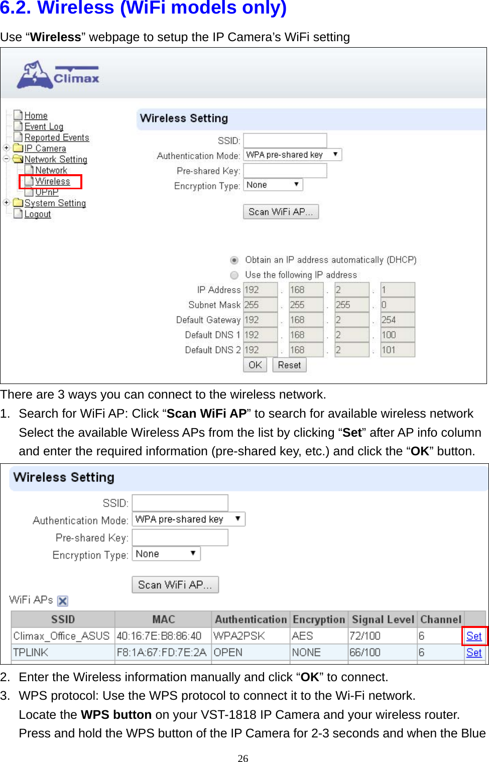 26  6.2. Wireless (WiFi models only) Use “Wireless” webpage to setup the IP Camera’s WiFi setting  There are 3 ways you can connect to the wireless network.   1.  Search for WiFi AP: Click “Scan WiFi AP” to search for available wireless network Select the available Wireless APs from the list by clicking “Set” after AP info column and enter the required information (pre-shared key, etc.) and click the “OK” button.  2.  Enter the Wireless information manually and click “OK” to connect. 3.  WPS protocol: Use the WPS protocol to connect it to the Wi-Fi network. Locate the WPS button on your VST-1818 IP Camera and your wireless router. Press and hold the WPS button of the IP Camera for 2-3 seconds and when the Blue 