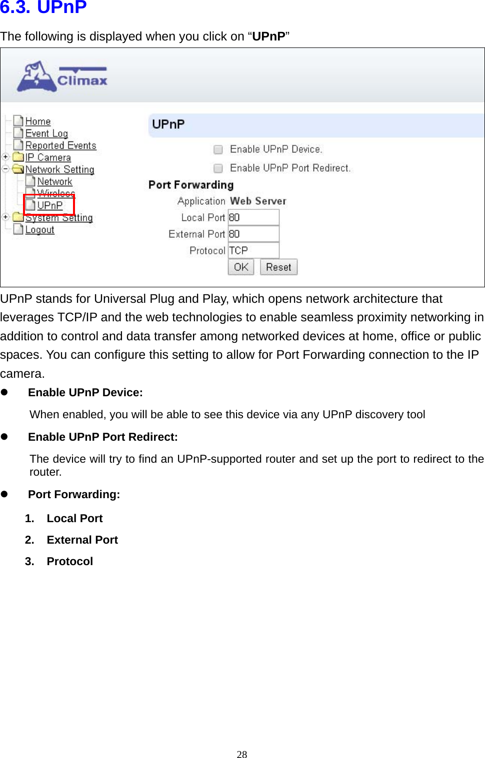 28  6.3. UPnP The following is displayed when you click on “UPnP”  UPnP stands for Universal Plug and Play, which opens network architecture that leverages TCP/IP and the web technologies to enable seamless proximity networking in addition to control and data transfer among networked devices at home, office or public spaces. You can configure this setting to allow for Port Forwarding connection to the IP camera. z Enable UPnP Device: When enabled, you will be able to see this device via any UPnP discovery tool z Enable UPnP Port Redirect: The device will try to find an UPnP-supported router and set up the port to redirect to the router. z Port Forwarding: 1. Local Port 2. External Port 3. Protocol  