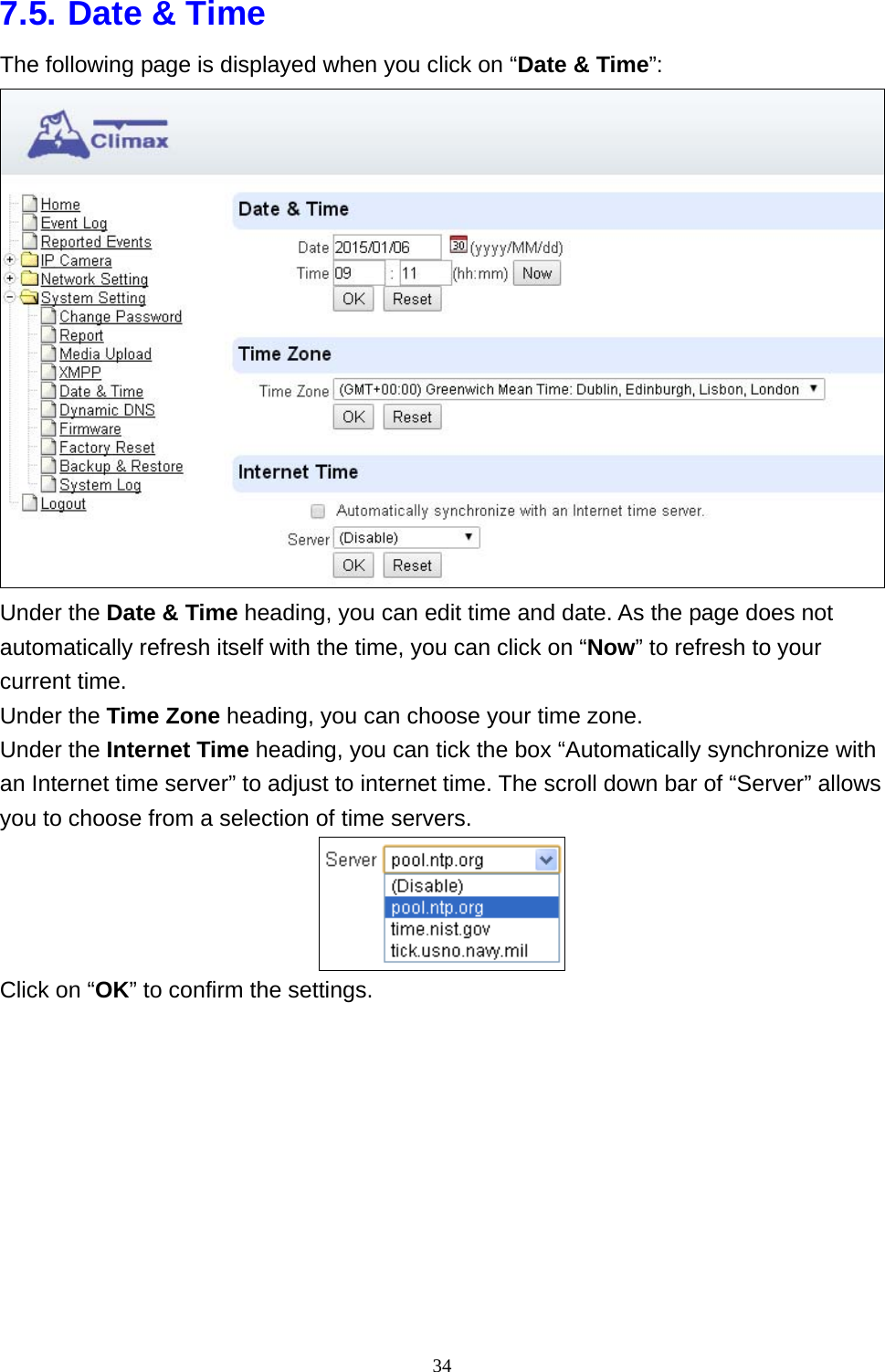 34  7.5. Date &amp; Time The following page is displayed when you click on “Date &amp; Time”:  Under the Date &amp; Time heading, you can edit time and date. As the page does not automatically refresh itself with the time, you can click on “Now” to refresh to your current time. Under the Time Zone heading, you can choose your time zone. Under the Internet Time heading, you can tick the box “Automatically synchronize with an Internet time server” to adjust to internet time. The scroll down bar of “Server” allows you to choose from a selection of time servers.  Click on “OK” to confirm the settings.  