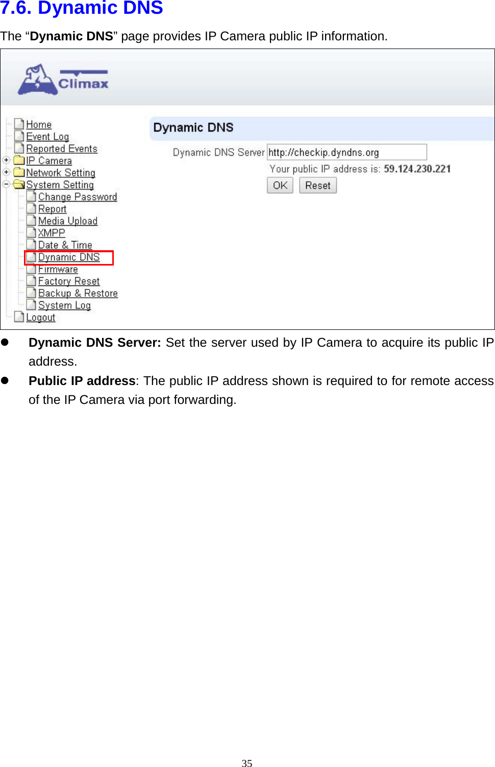 35  7.6. Dynamic DNS The “Dynamic DNS” page provides IP Camera public IP information.  z Dynamic DNS Server: Set the server used by IP Camera to acquire its public IP address. z Public IP address: The public IP address shown is required to for remote access of the IP Camera via port forwarding.                  