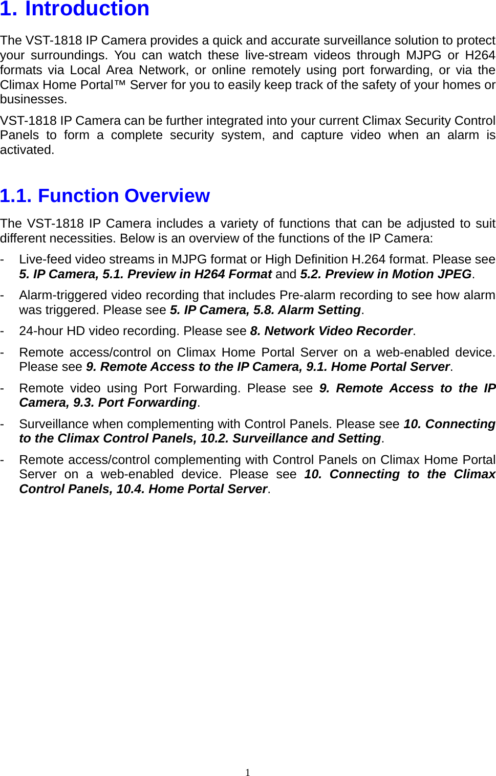 1  1. Introduction   The VST-1818 IP Camera provides a quick and accurate surveillance solution to protect your surroundings. You can watch these live-stream videos through MJPG or H264 formats via Local Area Network, or online remotely using port forwarding, or via the Climax Home Portal™ Server for you to easily keep track of the safety of your homes or businesses. VST-1818 IP Camera can be further integrated into your current Climax Security Control Panels to form a complete security system, and capture video when an alarm is activated.  1.1. Function Overview The VST-1818 IP Camera includes a variety of functions that can be adjusted to suit different necessities. Below is an overview of the functions of the IP Camera: -  Live-feed video streams in MJPG format or High Definition H.264 format. Please see 5. IP Camera, 5.1. Preview in H264 Format and 5.2. Preview in Motion JPEG. -  Alarm-triggered video recording that includes Pre-alarm recording to see how alarm was triggered. Please see 5. IP Camera, 5.8. Alarm Setting. -  24-hour HD video recording. Please see 8. Network Video Recorder. -  Remote access/control on Climax Home Portal Server on a web-enabled device. Please see 9. Remote Access to the IP Camera, 9.1. Home Portal Server. -  Remote video using Port Forwarding. Please see 9. Remote Access to the IP Camera, 9.3. Port Forwarding. -  Surveillance when complementing with Control Panels. Please see 10. Connecting to the Climax Control Panels, 10.2. Surveillance and Setting. -  Remote access/control complementing with Control Panels on Climax Home Portal Server on a web-enabled device. Please see 10. Connecting to the Climax Control Panels, 10.4. Home Portal Server. 