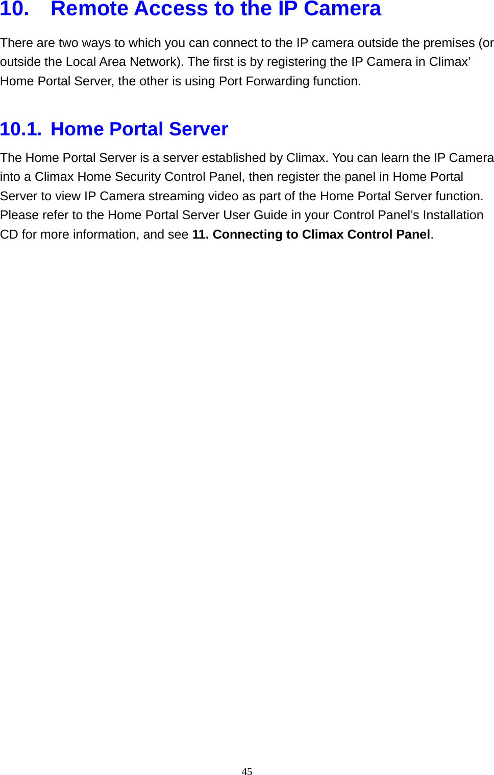 45  10.  Remote Access to the IP Camera There are two ways to which you can connect to the IP camera outside the premises (or outside the Local Area Network). The first is by registering the IP Camera in Climax’ Home Portal Server, the other is using Port Forwarding function.  10.1. Home Portal Server The Home Portal Server is a server established by Climax. You can learn the IP Camera into a Climax Home Security Control Panel, then register the panel in Home Portal Server to view IP Camera streaming video as part of the Home Portal Server function. Please refer to the Home Portal Server User Guide in your Control Panel’s Installation CD for more information, and see 11. Connecting to Climax Control Panel.  