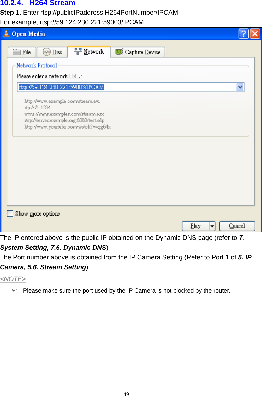 49  10.2.4.  H264 Stream Step 1. Enter rtsp://publicIPaddress:H264PortNumber/IPCAM For example, rtsp://59.124.230.221:59003/IPCAM  The IP entered above is the public IP obtained on the Dynamic DNS page (refer to 7. System Setting, 7.6. Dynamic DNS) The Port number above is obtained from the IP Camera Setting (Refer to Port 1 of 5. IP Camera, 5.6. Stream Setting) &lt;&lt;NNOOTTEE&gt;&gt;  )  Please make sure the port used by the IP Camera is not blocked by the router. 