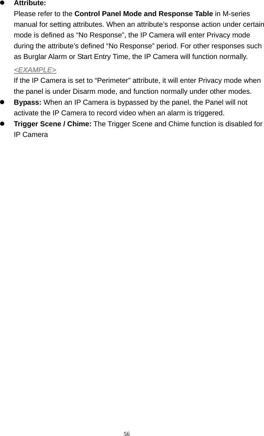 56  z Attribute:  Please refer to the Control Panel Mode and Response Table in M-series manual for setting attributes. When an attribute’s response action under certain mode is defined as “No Response”, the IP Camera will enter Privacy mode during the attribute’s defined “No Response” period. For other responses such as Burglar Alarm or Start Entry Time, the IP Camera will function normally. &lt;&lt;EEXXAAMMPPLLEE&gt;&gt;  If the IP Camera is set to “Perimeter” attribute, it will enter Privacy mode when the panel is under Disarm mode, and function normally under other modes. z Bypass: When an IP Camera is bypassed by the panel, the Panel will not activate the IP Camera to record video when an alarm is triggered. z Trigger Scene / Chime: The Trigger Scene and Chime function is disabled for IP Camera                           