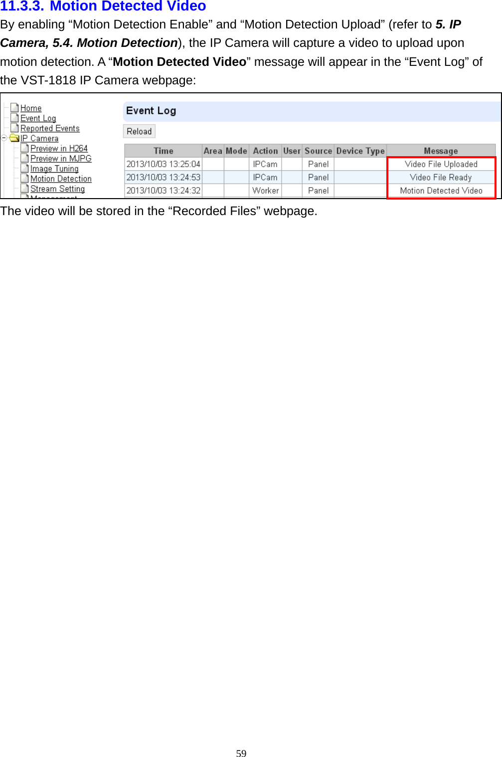 59  11.3.3. Motion Detected Video By enabling “Motion Detection Enable” and “Motion Detection Upload” (refer to 5. IP Camera, 5.4. Motion Detection), the IP Camera will capture a video to upload upon motion detection. A “Motion Detected Video” message will appear in the “Event Log” of the VST-1818 IP Camera webpage:  The video will be stored in the “Recorded Files” webpage.  