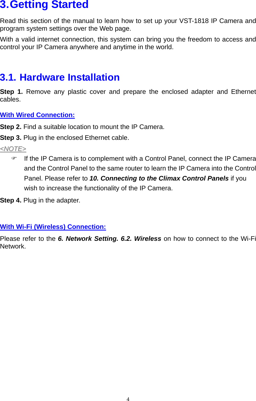 4  3. Getting  Started Read this section of the manual to learn how to set up your VST-1818 IP Camera and program system settings over the Web page. With a valid internet connection, this system can bring you the freedom to access and control your IP Camera anywhere and anytime in the world.  3.1. Hardware Installation Step 1. Remove any plastic cover and prepare the enclosed adapter and Ethernet cables. With Wired Connection: Step 2. Find a suitable location to mount the IP Camera. Step 3. Plug in the enclosed Ethernet cable. &lt;&lt;NNOOTTEE&gt;&gt;  )  If the IP Camera is to complement with a Control Panel, connect the IP Camera and the Control Panel to the same router to learn the IP Camera into the Control Panel. Please refer to 10. Connecting to the Climax Control Panels if you wish to increase the functionality of the IP Camera. Step 4. Plug in the adapter.  With Wi-Fi (Wireless) Connection: Please refer to the 6. Network Setting. 6.2. Wireless on how to connect to the Wi-Fi Network.   