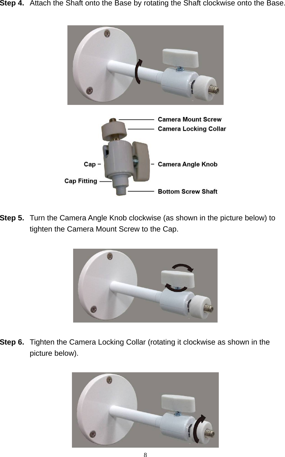 8  Step 4.  Attach the Shaft onto the Base by rotating the Shaft clockwise onto the Base.     Step 5.  Turn the Camera Angle Knob clockwise (as shown in the picture below) to tighten the Camera Mount Screw to the Cap.    Step 6.  Tighten the Camera Locking Collar (rotating it clockwise as shown in the picture below).   