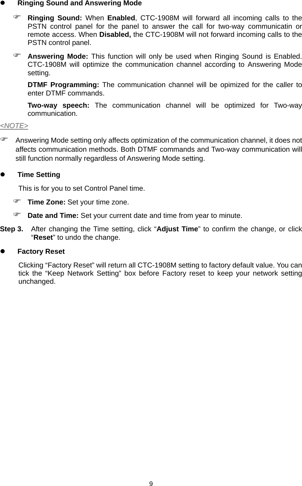  9 Ringing Sound and Answering Mode  Ringing Sound: When Enabled, CTC-1908M will forward all incoming calls to the PSTN control panel for the panel to answer the call for two-way communicatin or remote access. When Disabled, the CTC-1908M will not forward incoming calls to the PSTN control panel.  Answering Mode: This function will only be used when Ringing Sound is Enabled. CTC-1908M will optimize the communication channel according to Answering Mode setting. DTMF Programming: The communication channel will be opimized for the caller to enter DTMF commands.   Two-way speech: The communication channel will be optimized for Two-way communication. &lt;&lt;NNOOTTEE&gt;&gt;   Answering Mode setting only affects optimization of the communication channel, it does not affects communication methods. Both DTMF commands and Two-way communication will still function normally regardless of Answering Mode setting.  Time Setting This is for you to set Control Panel time.  Time Zone: Set your time zone.  Date and Time: Set your current date and time from year to minute. Step 3.  After changing the Time setting, click “Adjust Time” to confirm the change, or click “Reset” to undo the change.  Factory Reset Clicking “Factory Reset” will return all CTC-1908M setting to factory default value. You can tick the “Keep Network Setting” box before Factory reset to keep your network setting unchanged.           