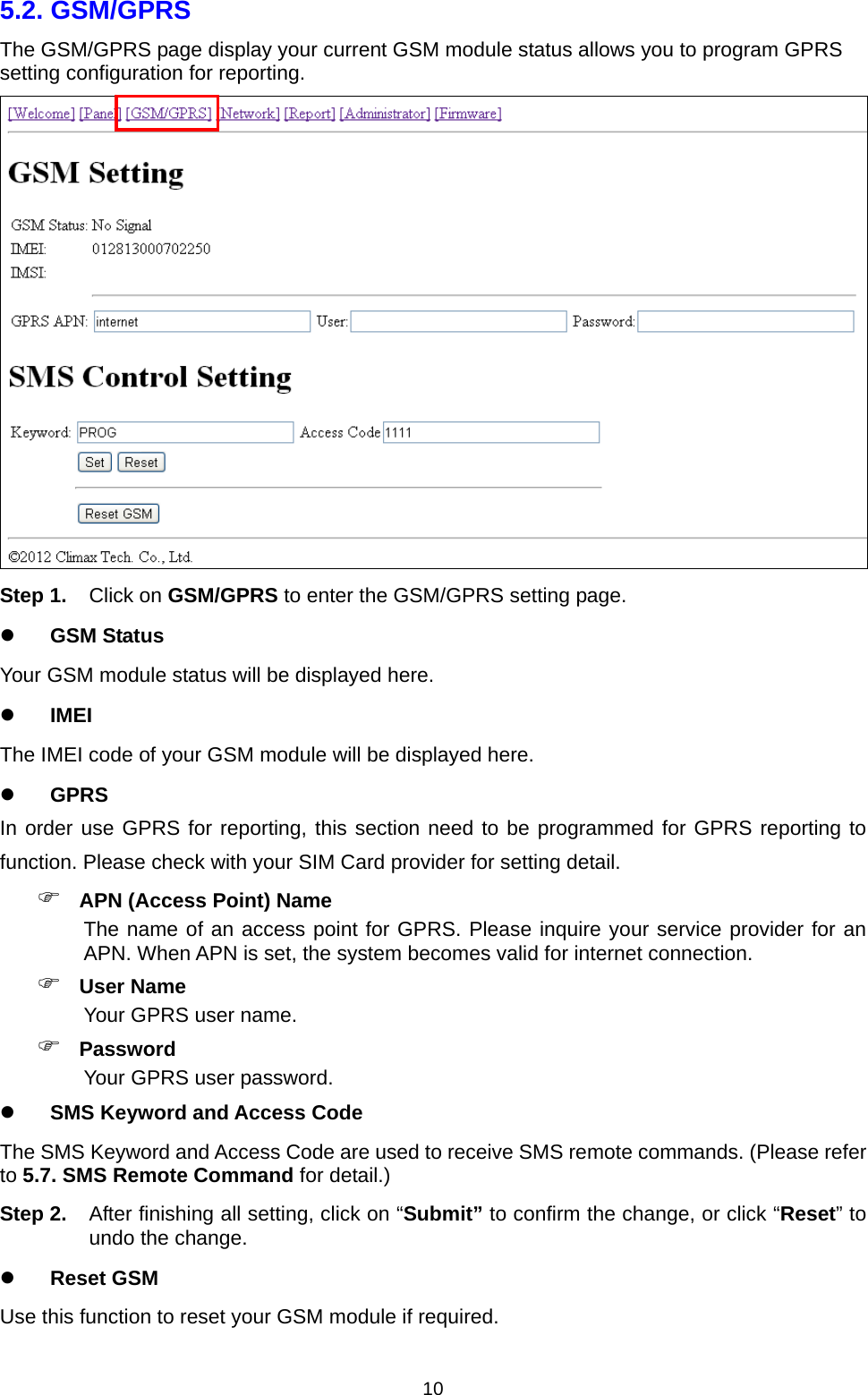  105.2. GSM/GPRS   The GSM/GPRS page display your current GSM module status allows you to program GPRS setting configuration for reporting.    Step 1. Click on GSM/GPRS to enter the GSM/GPRS setting page.  GSM Status Your GSM module status will be displayed here.  IMEI The IMEI code of your GSM module will be displayed here.  GPRS In order use GPRS for reporting, this section need to be programmed for GPRS reporting to function. Please check with your SIM Card provider for setting detail.  APN (Access Point) Name The name of an access point for GPRS. Please inquire your service provider for an APN. When APN is set, the system becomes valid for internet connection.  User Name Your GPRS user name.  Password Your GPRS user password.  SMS Keyword and Access Code The SMS Keyword and Access Code are used to receive SMS remote commands. (Please refer to 5.7. SMS Remote Command for detail.) Step 2.  After finishing all setting, click on “Submit” to confirm the change, or click “Reset” to undo the change.  Reset GSM Use this function to reset your GSM module if required. 
