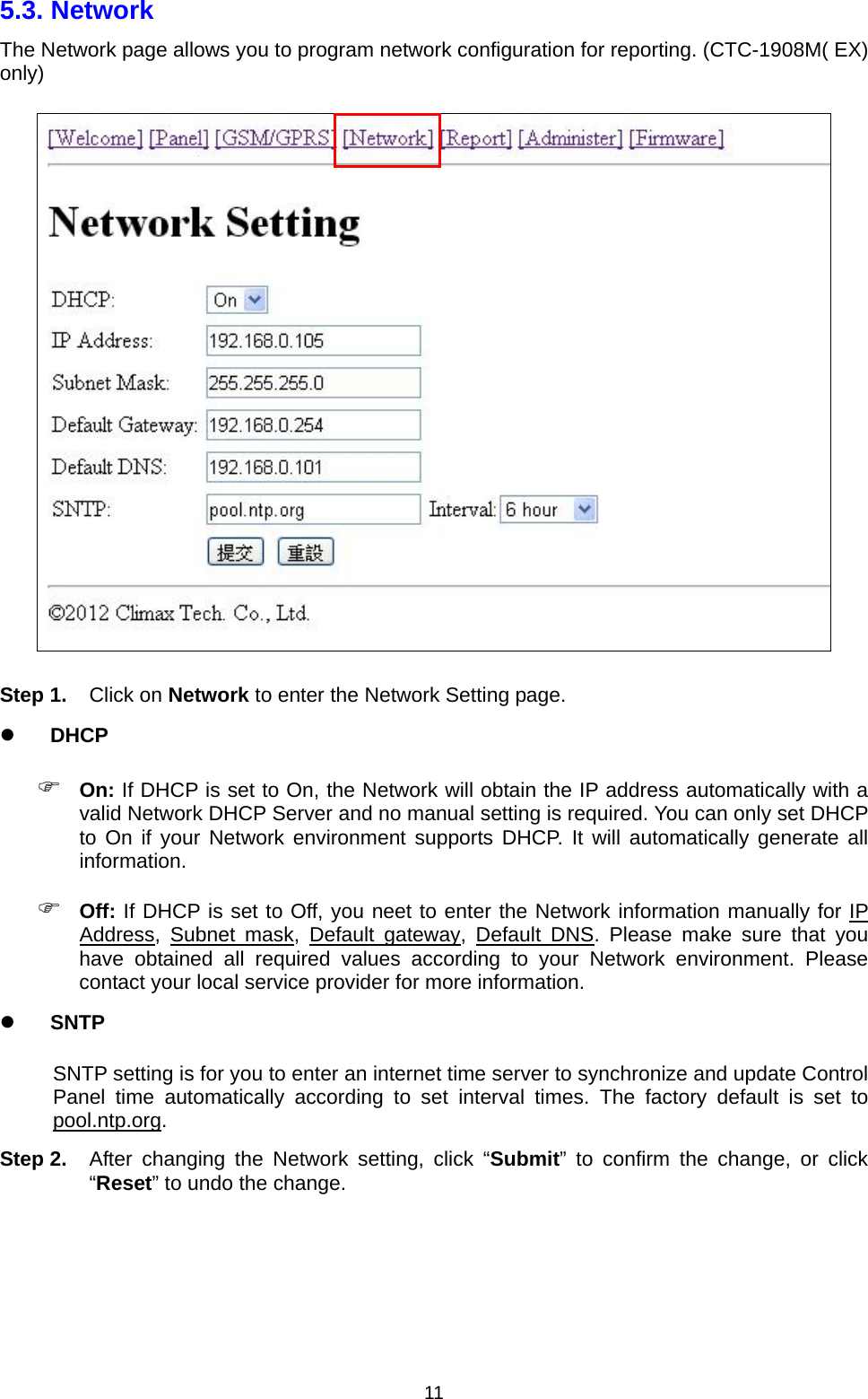  115.3. Network   The Network page allows you to program network configuration for reporting. (CTC-1908M( EX) only)  Step 1. Click on Network to enter the Network Setting page.  DHCP  On: If DHCP is set to On, the Network will obtain the IP address automatically with a valid Network DHCP Server and no manual setting is required. You can only set DHCP to On if your Network environment supports DHCP. It will automatically generate all information.  Off: If DHCP is set to Off, you neet to enter the Network information manually for IP Address, Subnet mask, Default gateway, Default DNS. Please make sure that you have obtained all required values according to your Network environment. Please contact your local service provider for more information.  SNTP SNTP setting is for you to enter an internet time server to synchronize and update Control Panel time automatically according to set interval times. The factory default is set to pool.ntp.org. Step 2.  After changing the Network setting, click “Submit” to confirm the change, or click “Reset” to undo the change.     