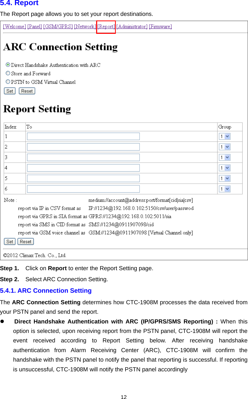  125.4. Report   The Report page allows you to set your report destinations.  Step 1. Click on Report to enter the Report Setting page. Step 2. Select ARC Connection Setting.  5.4.1. ARC Connection Setting The ARC Connection Setting determines how CTC-1908M processes the data received from your PSTN panel and send the report.  Direct Handshake Authentication with ARC (IP/GPRS/SMS Reporting) : When this option is selected, upon receiving report from the PSTN panel, CTC-1908M will report the event received according to Report Setting below. After receiving handshake authentication from Alarm Receiving Center (ARC), CTC-1908M will confirm the handshake with the PSTN panel to notify the panel that reporting is successful. If reporting is unsuccessful, CTC-1908M will notify the PSTN panel accordingly   