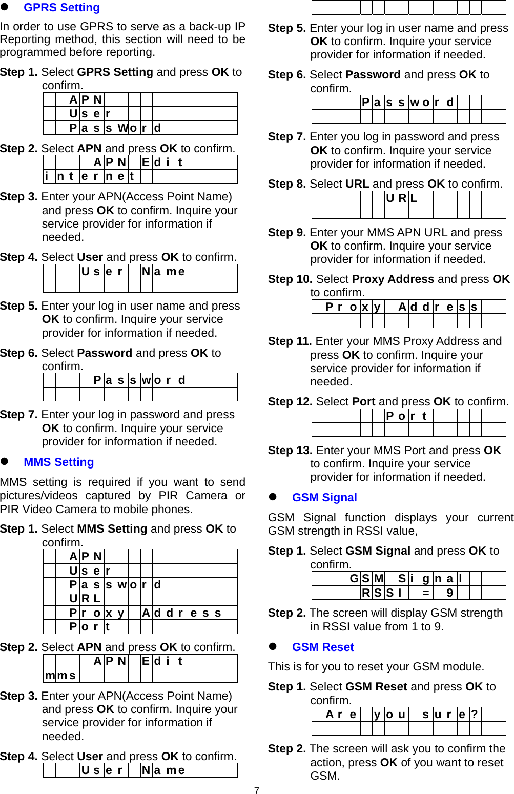                    7 GPRS Setting In order to use GPRS to serve as a back-up IP Reporting method, this section will need to be programmed before reporting.  Step 1. Select GPRS Setting and press OK to confirm.    A P N              U s e r             P a s s Wo r d       Step 2. Select APN and press OK to confirm.      A P N E d i t     i n t e r n e t         Step 3. Enter your APN(Access Point Name) and press OK to confirm. Inquire your service provider for information if needed. Step 4. Select User and press OK to confirm.    U s e r  N a me                     Step 5. Enter your log in user name and press OK to confirm. Inquire your service provider for information if needed. Step 6. Select Password and press OK to confirm.     P a s s w o r d                     Step 7. Enter your log in password and press OK to confirm. Inquire your service provider for information if needed.  MMS Setting MMS setting is required if you want to send pictures/videos captured by PIR Camera or PIR Video Camera to mobile phones.  Step 1. Select MMS Setting and press OK to confirm.    A P N              U s e r             P a s s w o r d         U R L              P r o x y  A d d r e s s    P o r t           Step 2. Select APN and press OK to confirm.      A P N E d i t     mms              Step 3. Enter your APN(Access Point Name) and press OK to confirm. Inquire your service provider for information if needed. Step 4. Select User and press OK to confirm.    U s e r  N a me                     Step 5. Enter your log in user name and press OK to confirm. Inquire your service provider for information if needed. Step 6. Select Password and press OK to confirm.     P a s s w o r d                     Step 7. Enter you log in password and press OK to confirm. Inquire your service provider for information if needed. Step 8. Select URL and press OK to confirm.       U R L                        Step 9. Enter your MMS APN URL and press OK to confirm. Inquire your service provider for information if needed. Step 10. Select Proxy Address and press OK to confirm.  P r o x y  A d d r e s s                   Step 11. Enter your MMS Proxy Address and press OK to confirm. Inquire your service provider for information if needed. Step 12. Select Port and press OK to confirm.       P o r t                       Step 13. Enter your MMS Port and press OK to confirm. Inquire your service provider for information if needed.  GSM Signal GSM Signal function displays your current GSM strength in RSSI value,  Step 1. Select GSM Signal and press OK to confirm.     G S M  S i g n a l        RSS I  =  9     Step 2. The screen will display GSM strength in RSSI value from 1 to 9.  GSM Reset This is for you to reset your GSM module. Step 1. Select GSM Reset and press OK to confirm.    A r e   y o u   s u r  e ?                    Step 2. The screen will ask you to confirm the action, press OK of you want to reset GSM.  