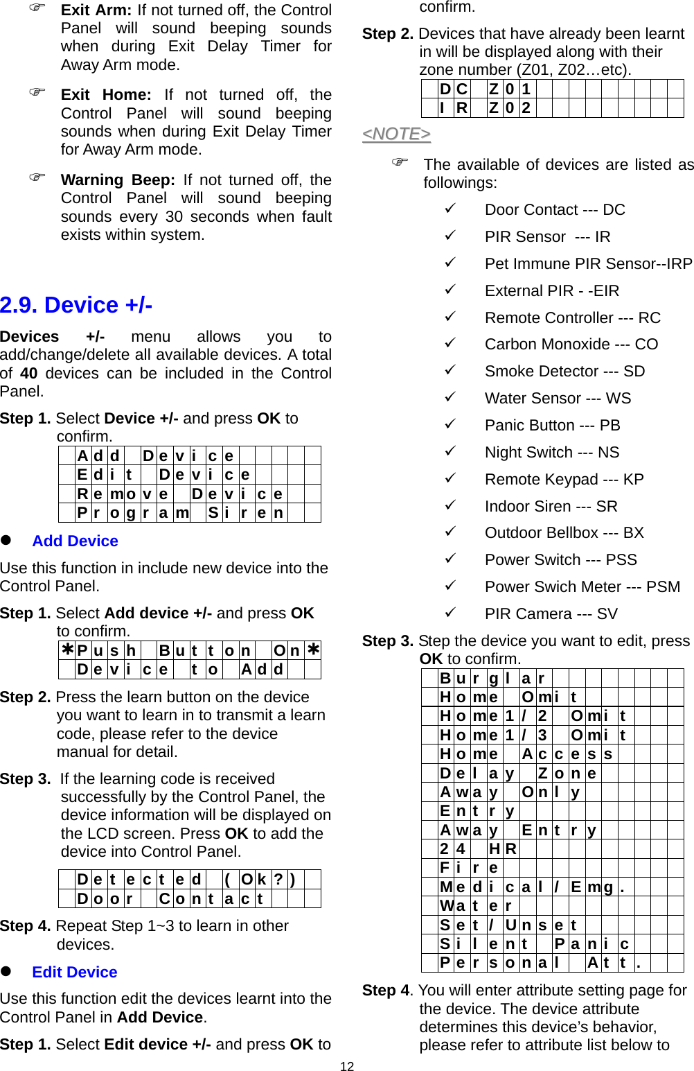                     12 Exit Arm: If not turned off, the Control Panel will sound beeping sounds when during Exit Delay Timer for Away Arm mode.  Exit Home: If not turned off, the Control Panel will sound beeping sounds when during Exit Delay Timer for Away Arm mode.  Warning Beep: If not turned off, the Control Panel will sound beeping sounds every 30 seconds when fault exists within system.  2.9. Device +/- Devices +/- menu allows you to add/change/delete all available devices. A total of  40 devices can be included in the Control Panel. Step 1. Select Device +/- and press OK to confirm.   A d d  D e v i c e       E d i t  D e v i c e       R e mo v e   D e v i  c e      P r  o g r  a m  S i  r  e n     Add Device Use this function in include new device into the Control Panel.  Step 1. Select Add device +/- and press OK to confirm.  P u s h   B u t  t  o n   O n   D e v i  c e   t  o   A d d    Step 2. Press the learn button on the device you want to learn in to transmit a learn code, please refer to the device manual for detail.  Step 3.  If the learning code is received successfully by the Control Panel, the  device information will be displayed on the LCD screen. Press OK to add the device into Control Panel.   D e t  e c t  e d   (  O k ? )   D o o r  C o n t a c t    Step 4. Repeat Step 1~3 to learn in other devices.   Edit Device Use this function edit the devices learnt into the Control Panel in Add Device. Step 1. Select Edit device +/- and press OK to confirm.  Step 2. Devices that have already been learnt in will be displayed along with their zone number (Z01, Z02…etc).   DC Z01           IR Z02          &lt;&lt;NNOOTTEE&gt;&gt;   The available of devices are listed as followings:   Door Contact --- DC   PIR Sensor  --- IR   Pet Immune PIR Sensor--IRP   External PIR - -EIR   Remote Controller --- RC   Carbon Monoxide --- CO   Smoke Detector --- SD   Water Sensor --- WS    Panic Button --- PB   Night Switch --- NS   Remote Keypad --- KP   Indoor Siren --- SR   Outdoor Bellbox --- BX   Power Switch --- PSS   Power Swich Meter --- PSM   PIR Camera --- SV Step 3. Step the device you want to edit, press OK to confirm.   Burgla r          Home O mi t         Home1/ 2   O mi t        Home1/ 3   O mi t        H o me   A c c e s s         D e l a y  Z o n e       Away O n l y        Entry           A w a y  E n t r y       24 HR           Fire             M e d i c a l / E mg .       Water           Set/Un s e t        Silent  P a n i c    P e r s o n a l  A t t .   Step 4. You will enter attribute setting page for the device. The device attribute determines this device’s behavior, please refer to attribute list below to 