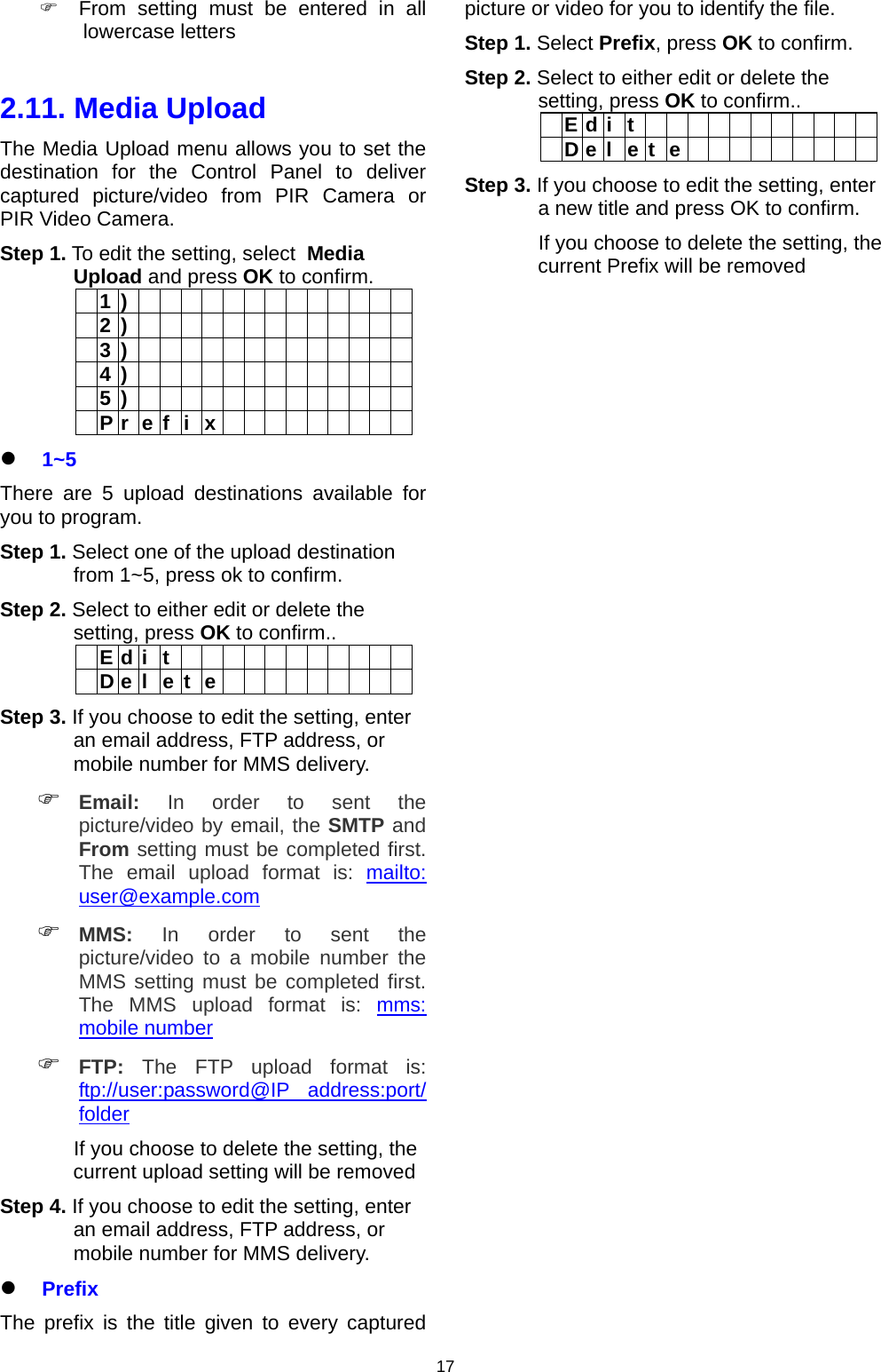                     17  From setting must be entered in all lowercase letters  2.11. Media Upload  The Media Upload menu allows you to set the destination for the Control Panel to deliver captured picture/video from PIR Camera or PIR Video Camera. Step 1. To edit the setting, select  Media Upload and press OK to confirm.  1 )               2 )               3 )               4 )               5 )               P r e f i x           1~5 There are 5 upload destinations available for you to program. Step 1. Select one of the upload destination from 1~5, press ok to confirm. Step 2. Select to either edit or delete the setting, press OK to confirm..  E d i t             D e l e t e          Step 3. If you choose to edit the setting, enter an email address, FTP address, or mobile number for MMS delivery.  Email: In order to sent the picture/video by email, the SMTP and From setting must be completed first. The email upload format is: mailto: user@example.com  MMS: In order to sent the picture/video to a mobile number the MMS setting must be completed first. The MMS upload format is: mms: mobile number  FTP: The FTP upload format is: ftp://user:password@IP address:port/ folder              If you choose to delete the setting, the current upload setting will be removed Step 4. If you choose to edit the setting, enter an email address, FTP address, or mobile number for MMS delivery.  Prefix The prefix is the title given to every captured picture or video for you to identify the file. Step 1. Select Prefix, press OK to confirm. Step 2. Select to either edit or delete the setting, press OK to confirm..  Edit            Delete          Step 3. If you choose to edit the setting, enter a new title and press OK to confirm.              If you choose to delete the setting, the current Prefix will be removed                               